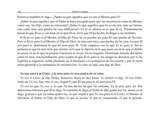 Edificando a la Iglesia146
Entonces también te digo... ¿Sabes lo que significa que yo sea el Mesías para ti?
¿Sabes lo que significa que el Padre te haya escogido para que me reconozcas como tu Mesías,
como soy, Su Hijo, como tu salvación? ¿Sabes lo que significa que tú ya no eres más un Simón,
una caña, sino una piedra de una edificación? Tu fe se afirma en lo que El es. Primeramente
tienes lo que El es, y con base en lo que El es, en lo que El ha hecho, tú llegas a ser también.
Si El no es para ti el Mesías, el Hijo de Dios, tú no puedes ser para El una piedra de Su casa.
Pero si El es para ti el Mesías, el Hijo de Dios, tú eres una roca, una piedra de Su casa. Lo que El
sea para ti, determina lo que tú seas para El. Todo empieza con lo que El es para ti. No es
primero lo que tú eres ni lo que sientes, ni lo que te dijeron, ni lo que pasó, no de lo que el diablo
te acusa, ni de lo que tu propia conciencia te acusa. No te engañes. Preséntate delante del Señor
como tú eres, con humillación, pero acepta lo que El es para ti. Su sangre se derramó por ti, Su
Espíritu te regeneró, fuiste plantado en el bautismo a la semejanza de Su muerte y por lo tanto
estás plantado a la semejanza Su resurrección. Ya eres un hijo, una hija de Dios.
Yo soy para ti el Cristo, y tú eres para mí una piedra de mi casa
Tú eres el Cristo, le dijo Pedro. Entonces ahora le dice Jesús: Yo también te digo: Tú eres Pedro.
Ante un Tú eres, hay otro tú eres. Según lo que El sea para ti, tú eres para El.
Tú eres lo que Tú eres, y lo que Tú has hecho, lo que Tú venciste, Tú lo eres para mí. Eso
determina entonces que El te diga: Yo también te digo; el Padre te dijo quién soy Yo, ahora yo te
digo, gracias a que ya sabes quién soy, lo que implica que Yo sea para ti el Cristo, el Mesías, el
Salvador, el Señor, el Hijo de Dios, el que te ayuda, el que te comprende, el que te guarda.
 