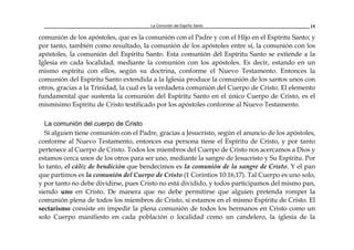 La Comunión del Espíritu Santo 15
comunión de los apóstoles, que es la comunión con el Padre y con el Hijo en el Espíritu Santo; y
por tanto, también como resultado, la comunión de los apóstoles entre sí, la comunión con los
apóstoles, la comunión del Espíritu Santo. Esta comunión del Espíritu Santo se extiende a la
Iglesia en cada localidad, mediante la comunión con los apóstoles. Es decir, estando en un
mismo espíritu con ellos, según su doctrina, conforme el Nuevo Testamento. Entonces la
comunión del Espíritu Santo extendida a la Iglesia produce la comunión de los santos unos con
otros, gracias a la Trinidad, la cual es la verdadera comunión del Cuerpo de Cristo. El elemento
fundamental que sustenta la comunión del Espíritu Santo en el único Cuerpo de Cristo, es el
mismísimo Espíritu de Cristo testificado por los apóstoles conforme al Nuevo Testamento.
La comunión del cuerpo de Cristo
Si alguien tiene comunión con el Padre, gracias a Jesucristo, según el anuncio de los apóstoles,
conforme al Nuevo Testamento, entonces esa persona tiene el Espíritu de Cristo, y por tanto
pertenece al Cuerpo de Cristo. Todos los miembros del Cuerpo de Cristo nos acercamos a Dios y
estamos cerca unos de los otros para ser uno, mediante la sangre de Jesucristo y Su Espíritu. Por
lo tanto, el cáliz de bendición que bendecimos es la comunión de la sangre de Cristo. Y el pan
que partimos es la comunión del Cuerpo de Cristo (1 Corintios 10:16,17). Tal Cuerpo es uno solo,
y por tanto no debe dividirse, pues Cristo no está dividido, y todos participamos del mismo pan,
siendo uno en Cristo. De manera que no debe permitirse que alguien pretenda romper la
comunión plena de todos los miembros de Cristo, si estamos en el mismo Espíritu de Cristo. El
sectarismo consiste en impedir la plena comunión de todos los hermanos en Cristo como un
solo Cuerpo manifiesto en cada población o localidad como un candelero, la iglesia de la
 