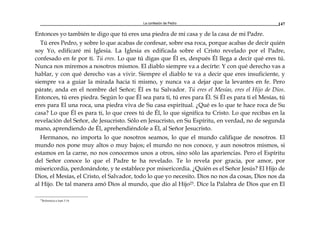 La confesión de Pedro 147
Entonces yo también te digo que tú eres una piedra de mi casa y de la casa de mi Padre.
Tú eres Pedro, y sobre lo que acabas de confesar, sobre esa roca, porque acabas de decir quién
soy Yo, edificaré mi Iglesia. La Iglesia es edificada sobre el Cristo revelado por el Padre,
confesado en fe por ti. Tú eres. Lo que tú digas que Él es, después Él llega a decir qué eres tú.
Nunca nos miremos a nosotros mismos. El diablo siempre va a decirte: Y con qué derecho vas a
hablar, y con qué derecho vas a vivir. Siempre el diablo te va a decir que eres insuficiente, y
siempre va a guiar la mirada hacia ti mismo, y nunca va a dejar que la levantes en fe. Pero
párate, anda en el nombre del Señor; Él es tu Salvador. Tú eres el Mesías, eres el Hijo de Dios.
Entonces, tú eres piedra. Según lo que Él sea para ti, tú eres para Él. Si Él es para ti el Mesías, tú
eres para El una roca, una piedra viva de Su casa espiritual. ¿Qué es lo que te hace roca de Su
casa? Lo que Él es para ti, lo que crees tú de Él, lo que significa tu Cristo. Lo que recibas en la
revelación del Señor, de Jesucristo. Sólo en Jesucristo, en Su Espíritu, en verdad, no de segunda
mano, aprendiendo de Él, aprehendiéndole a Él, al Señor Jesucristo.
Hermanos, no importa lo que nosotros seamos, lo que el mundo califique de nosotros. El
mundo nos pone muy altos o muy bajos; el mundo no nos conoce, y aun nosotros mismos, si
estamos en la carne, no nos conocemos unos a otros, sino sólo las apariencias. Pero el Espíritu
del Señor conoce lo que el Padre te ha revelado. Te lo revela por gracia, por amor, por
misericordia, perdonándote, y te establece por misericordia. ¿Quién es el Señor Jesús? El Hijo de
Dios, el Mesías, el Cristo, el Salvador, todo lo que yo necesito. Dios no nos da cosas, Dios nos da
al Hijo. De tal manera amó Dios al mundo, que dio al Hijo23. Dice la Palabra de Dios que en El
23
Referencia a Juan 3:16
 