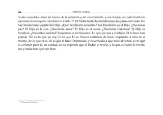 Edificando a la Iglesia148
"están escondidos todos los tesoros de la sabiduría y del conocimiento, y nos bendijo con toda bendición
espiritual en los lugares celestiales en Cristo"24. El Padre todas las bendiciones las puso en Cristo. No
hay bendiciones aparte del Hijo. ¿Qué bendición necesitas? Esa bendición es el Hijo. ¿Necesitas
paz? El Hijo es la paz. ¿Necesitas amor? El Hijo es el amor. ¿Necesitas fortaleza? El Hijo es
fortaleza. ¿Necesitas sanidad? Jesucristo es mi Sanador. Lo que yo crea y confiese, El lo hace más
grande. No es lo que yo soy; es lo que El es. Nunca tratemos de hacer depender a otro de sí
mismo, de lo que él es, de lo que él hace. Dejémoslo, y llevémoslo a que mire al Señor, a ver qué
es el Señor para él, en verdad, en su espíritu; que el Padre le revele, y lo que el Padre le revele,
eso y nada más que eso hizo.
24
Colosenses 2:2; Efesios 1:3
 