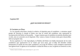 La confesión de Pedro 149
Capítulo XIV
¿QUÉ SUCEDIÓ EN ÉFESO?25
El Candelero en Éfeso
La vez pasada estuvimos viendo lo relativo al depósito para el candelero, y miramos aquel
pasaje de Zacarías 4, donde el Señor nos trae la visión del candelero, que representa la
incorporación del Señor en Su pueblo. Luego veíamos que el candelero no puede alumbrar por
sí solo, sino en conexión con el depósito. Hoy vamos a tratar el mismo tema pero desarrollán-
dolo un poquito más.
En los capítulos 2 y 3 de Apocalipsis, la Palabra del Señor nos habla claramente de los siete
candeleros que aparecieron en la visión que tuvo Juan, que el Hijo del Hombre estaba
justamente en medio de esos siete candeleros, en la isla de Patmos. Cada candelero representa
una iglesia local: la iglesia en la localidad o ciudad de Éfeso es uno, la iglesia en Esmirna es otro,
25
Enseñanza a la iglesia en la localidad de Tunjuelito, Santafé de Bogotá, D.C., agosto 7 de 1993.
 