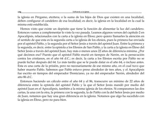 Edificando a la Iglesia150
la iglesia en Pérgamo, etcétera; o la suma de los hijos de Dios que existen en una localidad,
deben configurar el candelero de esa localidad; es decir, la iglesia en la localidad en la cual la
misma está establecida.
Hemos visto que existe un depósito que tiene la función de alimentar la luz del candelero.
Entonces vamos a complementar lo visto la vez pasada. Leamos algunos versos del capítulo 2 en
Apocalipsis, relacionados con la carta a la iglesia en Éfeso; pero quiero llamarles la atención en
el sentido de que esta es la segunda carta a la iglesia de los efesios, pues la primera fue enviada
por el apóstol Pablo, y la segunda por el Señor Jesús a través del apóstol Juan. Entre la primera y
la segunda, es decir, entre la epístola a los Efesios de San Pablo, y la carta a la iglesia en Éfeso del
Señor Jesús a través del apóstol Juan, hay más o menos unos 22 años de diferencia mínima. ¿Por
qué decimos eso? Puesto que el apóstol Pablo murió en tiempos de Nerón, en la persecución
contra los cristianos, en el año 64 d.C.; es decir, la carta a los Efesios escrita por Pablo no se
puede fechar después del 64. Lo más tardío que se le puede datar es el año 64, o incluso antes.
Esta es una carta de la prisión, pero no necesariamente de ese mismo año, en el cual tuvo que
haber muerto Pablo. Sabemos que Pablo estuvo preso alrededor de tres años, y el Apocalipsis
fue escrito en tiempos del emperador Domiciano, ya no del emperador Nerón, alrededor del
año 86 d.C.
Entonces haciendo un cálculo entre el año 64 y el 86, transcurre un mínimo de 22 años de
diferencia entre la epístola del apóstol Pablo y la que el Señor Jesús mandó por medio del
apóstol Juan en el Apocalipsis, también a la misma iglesia de los efesios. Si comparamos las dos
cartas, la una con la otra, la primera con la segunda, la de Pablo con la del Señor Jesús por medio
de Juan, notamos que hay una gran diferencia en la iglesia. Notamos que algo ha sucedido con
la iglesia en Éfeso, pero no para bien.
 