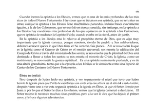 151
Cuando leemos la epístola a los Efesios, vemos que es una de las más profundas, de las más
ricas de todo el Nuevo Testamento. Hay cosas que se tratan en esa epístola, que no se tratan en
otras; aunque la epístola a los Efesios tiene muchísimos parecidos, incluso frases exactamente
iguales, a la de los Colosenses, que se escribió en época parecida, sin embargo, en la epístola a
los Efesios hay cuestiones más profundas de las que aparecen en la epístola a los Colosenses,
que es epístola de madurez del apóstol Pablo, cuando estaba en la cárcel, antes de partir.
En la epístola a los Efesios está lo relativo al propósito eterno de Dios, que es algo muy
importante que la iglesia conozca, porque nosotros, siendo Su pueblo y Sus colaboradores,
debemos conocer qué es lo que Dios tiene en Su corazón, Sus planes. Allí se nos enseña lo que
es la Iglesia como el Cuerpo de Cristo en el sentido universal; nos enseña la edificación del
Cuerpo de Cristo a través del ministerio de los santos; se nos enseña que la plenitud de Dios está
destinada a llenar a todos los santos; se nos enseña el misterio de Cristo, la Iglesia, como un
matrimonio; se nos enseña la guerra espiritual. Es una epístola sumamente profunda, y es de
una altura grandísima, tanto que a la epístola a los Efesios se le considera como una especie de
Cantar de los Cantares del Nuevo Testamento.
Éfeso se deslizó
Pero después de haber leído esa epístola, y ver seguramente el nivel que tuvo que haber
tenido la iglesia para que Pablo le escribiera una carta con esa altura en el año 64 a más tardar,
después viene uno a ver esta segunda epístola a la iglesia en Éfeso, la que el Señor l envió por
Juan, y por lo que el Señor le dice a los efesios, vemos que la iglesia comenzó a deslizarse. El
Señor mismo le reconoce muchas cosas positivas, pero a la vez le dice que ha dejado el primer
amor, y le hace algunas advertencias.
 