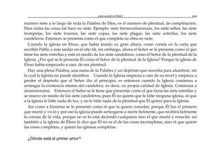 ¿Qué sucedió en Éfeso? 153
número siete a lo largo de toda la Palabra de Dios, es el número de plenitud, de completación.
Dios todas las cosas las hace en siete. Ejemplo: siete bienaventuranzas, los siete sellos, las siete
trompetas, los siete truenos, las siete copas, las siete plagas, las siete estrellas, los siete
candeleros. Entonces se presenta como el que completa su obra en siete,
Cuando la iglesia en Efeso, que había tenido su gran altura, como consta en la carta que
escribió Pablo a más tardar en el año 64, sin embargo, ahora el Señor se le presenta como el que
tiene las siete estrellas y está en medio de los siete candeleros, como el Señor de la plenitud de la
Iglesia. ¿Por qué se le presenta Él como el Señor de la plenitud de la Iglesia? Porque la iglesia de
Efeso había empezado a caer, de esa plenitud.
Hay una plena Palabra, una suma de la Palabra y un depósito que necesita para alumbrar, sin
la cual la Iglesia no puede alumbrar. Cuando la Iglesia empieza a caer de su nivel y empieza a
perder el depósito que el Señor dio al principio, es entonces cuando la Iglesia comienza a
arriesgar la existencia misma del candelero, es decir, su propia calidad de Iglesia. Comienza a
desmoronarse. Entonces el Señor se le tiene que presentar como el que tiene las siete estrellas y
se mueve en medio de los siete candeleros; pues Él no quiere que le falte ninguna iglesia, ni que
a la Iglesia le falte nada de luz, y no le falte nada de la plenitud que Él quiere para la Iglesia.
Así como a Esmirna se le presentó como el que la quiere consolar, porque Él fue el primero
que murió y vivió y por eso la iglesia puede arriesgarse a morir fielmente, que recibirá fielmente
la corona de la vida, porque no se lo está diciendo cualquiera sino el que murió y resucitó, así
también a la iglesia de Éfeso le dice que Él no es el de las cosas incompletas, sino el que quiere
las cosas completas, y quiere las iglesias completas.
¿Dónde está el primer amor?
 