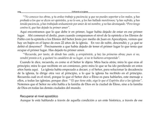 Edificando a la Iglesia154
“2Yo conozco tus obras, y tu arduo trabajo y paciencia; y que no puedes soportar a los malos, y has
probado a los que se dicen ser apóstoles, y no lo son, y los has hallado mentirosos; 3y has sufrido, y has
tenido paciencia, y has trabajado arduamente por amor de mi nombre, y no has desmayado. 4Pero tengo
contra ti, que has dejado tu primer amor”.
Aquí encontramos que lo que debe ir en primer, lugar había dejado de estar en ese primer
lugar. Ahí comenzó el desliz, pues cuando comparamos el nivel de la epístola a los Efesios de
Pablo con la epístola a los Efesios del Señor Jesús por medio de Juan en Apocalipsis, vemos que
hay un bajón en el lapso de esos 22 años de la iglesia. En vez de subir, descendió; y ¿a qué se
debió el descenso? Precisamente a que había dejado de tener el primer lugar lo que tenía que
ocupar el primer lugar. Has dejado tu primer amor.
“5Recuerda, por tanto, de dónde has caído, y arrepiéntete, y haz las primeras obras; pues si no,
vendré pronto a ti, y quitaré tu candelero de su lugar, si no te hubieres arrepentido”.
Cuando le dice, recuerda, es como si el Señor le dijera: Mira hacia atrás; mira lo que eras al
principio; mira lo que recibiste en un comienzo, pero mira lo que se ha ido perdiendo en estos
años hasta aquí. La iglesia había empezado a decaer, y el Señor, para solucionar la decadencia
de la iglesia, la dirige otra vez al principio, a lo que la iglesia ha recibido en el principio.
Recuerda cuál es el nivel, porque lo que el Señor dice a Éfeso es para hablarles, este mensaje a
ellos, a todas las iglesias; porque dice: “7El que tiene oído, oiga lo que el Espíritu dice a las iglesias”.
Notemos que el Señor no sólo habla a la familia de Dios en la ciudad de Éfeso, sino a la familia
de Dios en todas las demás ciudades del mundo.
Recuperar el nivel apostólico
Aunque le está hablando a través de aquella condición a un ente histórico, a través de ese
 