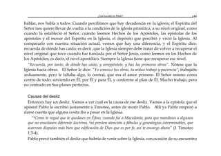 ¿Qué sucedió en Éfeso? 155
hablar, nos habla a todos. Cuando percibimos que hay decadencia en la iglesia, el Espíritu del
Señor nos quiere llevar de vuelta a la condición de la iglesia primitiva, a su nivel original, como
cuando la estableció el Señor, cuando leemos Hechos de los Apóstoles, las epístolas de los
apóstoles y el mover del Espíritu en la Iglesia, el depósito que percibió y vivió la Iglesia. Al
compararlo con nuestra situación actual, vemos que hay una diferencia, y el Espíritu dice:
recuerda de dónde has caído; es decir, que la Iglesia siempre debe tratar de volver a recuperar el
nivel original que tuvo cuando fue fundada por el Señor Jesús, como leemos en los Hechos de
los Apóstoles; es decir, el nivel apostólico. Siempre la Iglesia tiene que recuperar ese nivel.
“Recuerda, por tanto, de dónde has caído, y arrepiéntete, y haz las primeras obras”. Nótese que la
Iglesia hacía obras. El Señor le dice: “Yo conozco tus obras, tu arduo trabajo y paciencia”; trabajaba
arduamente, pero le faltaba algo, lo central, que era el amor primero. El Señor mismo como
centro de todo; sirviendo en Él, por Él y para Él, y conforme al plan de Él. Mucho trabajo, pero
no centrado en Sus planes perfectos.
Causas del desliz
Entonces hay un desliz. Vamos a ver cuál es la causa de ese desliz. Vamos a la epístola que el
apóstol Pablo le escribió justamente a Timoteo, antes de morir Pablo. Allí ya Pablo empezó a
darse cuenta que alguna cosita iba a pasar en la Iglesia.
“3Como te rogué que te quedases en Éfeso, cuando fui a Macedonia, para que mandases a algunos
que no enseñasen diferente doctrina, 4ni presten atención a fábulas y genealogías interminables, que
acarrean disputas más bien que edificación de Dios que es por fe, así te encargo ahora” (1 Timoteo
1:3-4).
Pablo prevé también el desliz que habría de venir sobre la Iglesia, con ocasión de su encuentro
 