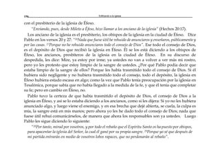 Edificando a la Iglesia156
con el presbiterio de la iglesia de Éfeso.
“Enviando, pues, desde Mileto a Éfeso, hizo llamar a los anciano de la iglesia” (Hechos 20:17).
Los anciano de la iglesia es el presbiterio, los obispos de la iglesia en la ciudad de Éfeso. Dice
Pablo en los versos 20 y 27: “20Nada que fuese útil he rehuido de anunciaros y enseñaros, públicamente y
por las casas. 27Porque no he rehuido anunciaros todo el consejo de Dios”. Ese todo el consejo de Dios,
es el depósito de Dios que recibió la iglesia en Éfeso. Él se los está diciendo a los obispos de
Éfeso, los ancianos, presbíteros de la iglesia en la ciudad de Éfeso. En su discurso de
despedida, les dice: Mire, ya estoy por irme; ya ustedes no van a volver a ver más mi rostro,
pero yo les protesto que estoy limpio de la sangre de ustedes. ¿Por qué Pablo podía decir que
estaba limpio de la sangre de ellos? Porque les había trasmitido todo el consejo de Dios. Si él
hubiera sido negligente y no hubiera trasmitido todo el consejo, todo el depósito, la iglesia en
Éfeso hubiera estado escasa en algo; como la vez que Pablo tenía preocupación por la iglesia en
Tesalónica, porque sabía que no había llegado a la medida de la fe, y que él tenía que completar
su fe; pero en cambio en Éfeso, no.
Pablo tuvo la certeza de que había trasmitido el depósito de Dios, el consejo de Dios a la
iglesia en Éfeso, y así se lo estaba diciendo a los ancianos, como si les dijera: Si yo no les hubiera
anunciado algo, y luego viene el enemigo, y en esa brecha que dejé abierta, se cuela, la culpa es
mía, la sangre está en mis manos; pero ahora yo les he dado todo el consejo de Dios; nada que
fuese útil rehuí comunicárselos, de manera que ahora los responsables son ya ustedes. Luego
Pablo les sigue diciendo lo siguiente:
“28Por tanto, mirad por vosotros, y por todo el rebaño que el Espíritu Santo os ha puesto por obispos,
para apacentar la iglesia del Señor, la cual él ganó por su propia sangre. 29Porque yo sé que después de
mi partida entrarán en medio de vosotros lobos rapaces, que no perdonarán al rebaño”.
 
