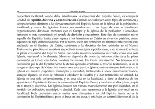 Edificando a la Iglesia16
respectiva localidad, donde debe manifestarse la comunión del Espíritu Santo, en completa
unidad de espíritu, doctrina y administración. Cuando se establecen otros tipos de comunión y
compañerismo, distintos a la plena comunión del Espíritu Santo en la iglesia de la población o
localidad, y entre las iglesias locales universalmente, y en lugar de eso se establecen
organizaciones divididas menores que el Cuerpo y la iglesia de la población o localidad,
entonces se está cometiendo el pecado de división y sectarismo. Este tipo de comunión no es
aquella del Espíritu Santo, pues separa a los hermanos en Cristo en diversos partidos, como
aquellos de tipo denominacional. Por lo tanto, todos los hermanos no tenemos otra opción que,
andando en el Espíritu de Cristo, conforme a la doctrina de los apóstoles en el Nuevo
Testamento, practicar en nuestros respectivos municipios y poblaciones, y en el mundo entero,
la plena comunión del Espíritu Santo, con todos nuestros hermanos en Cristo, como una sola
Iglesia, universal y localmente. Mientras dependa de nosotros, estamos abiertos a la plena
comunión en Cristo con todos nuestros hermanos. En Cristo, obviamente. No tenemos otra
comunión que la del Espíritu Santo, la de los apóstoles conforme al Nuevo Testamento, la de la
sangre y el cuerpo de Cristo. No somos otra cosa que La Iglesia, universalmente hablando, y la
iglesia en nuestro respectivo municipio o localidad, incluyendo a todos nuestros hermanos,
aunque algunos de ellos se rehúsen a obedecer la Palabra y a dar testimonio de unidad. La
Iglesia es una sola universalmente, y es una sola en la localidad, y tiene la doctrina de los
apóstoles, el Espíritu de Cristo, la comunión del Espíritu Santo, y también su disciplina propia
en lo moral y doctrinal. Las iglesias locales son varias, mas solamente una por localidad, en el
sentido de población, municipio o ciudad. Cada una representa a la Iglesia universal en su
localidad. Toda comunión cuyos límites sean diferentes a los del Espíritu Santo, no es la
comunión del Espíritu Santo, pues se basa en otra cosa, y está bajo un control diferente al de la
 
