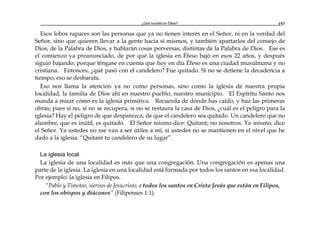 ¿Qué sucedió en Éfeso? 157
Esos lobos rapaces son las personas que ya no tienen interés en el Señor, ni en la verdad del
Señor, sino que quieren llevar a la gente hacia sí mismos, y también apartarlos del consejo de
Dios, de la Palabra de Dios, y hablarán cosas perversas, distintas de la Palabra de Dios. Ese es
el comienzo ya preanunciado, de por qué la iglesia en Éfeso bajó en esos 22 años, y después
siguió bajando; porque téngase en cuenta que hoy en día Éfeso es una ciudad musulmana y no
cristiana. Entonces, ¿qué pasó con el candelero? Fue quitado. Si no se detiene la decadencia a
tiempo, eso se desbarata.
Eso nos llama la atención ya no como personas, sino como la iglesia de nuestra propia
localidad, la familia de Dios ahí en nuestro pueblo, nuestro municipio. El Espíritu Santo nos
manda a mirar cómo es la iglesia primitiva. Recuerda de dónde has caído, y haz las primeras
obras; pues si no, si no se recupera, si no se restaura la casa de Dios, ¿cuál es el peligro para la
iglesia? Hay el peligro de que desparezca, de que el candelero sea quitado. Un candelero que no
alumbre, que es inútil, es quitado. El Señor mismo dice: Quitaré; no nosotros. Yo mismo, dice
el Señor. Ya ustedes no me van a ser útiles a mí, si ustedes no se mantienen en el nivel que he
dado a la iglesia. “Quitaré tu candelero de su lugar”.
La iglesia local
La iglesia de una localidad es más que una congregación. Una congregación es apenas una
parte de la iglesia. La iglesia en una localidad está formada por todos los santos en esa localidad.
Por ejemplo: la iglesia en Filipos.
“Pablo y Timoteo, siervos de Jesucristo, a todos los santos en Cristo Jesús que están en Filipos,
con los obispos y diáconos” (Filipenses 1:1).
 