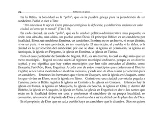 Edificando a la Iglesia158
En la Biblia, la localidad es la “polis”, que es la palabra griega para la jurisdicción de un
candelero. Pablo le dice a Tito:
“Por esta causa te dejé en Creta, para que corrigieses lo deficiente, y establecieses ancianos en cada
ciudad, así como yo te mandé” (Tito 1:5).
En cada ciudad, en cada “polis”, que es la unidad político-administrativa más pequeña; es
decir, una alcaldía, una aldea, un pueblo como Éfeso. El principio Bíblico es un candelero por
localidad. Éfeso, un candelero; Esmirna, un candelero. Esmirna no es un barrio, ni es un distrito,
ni es un país, ni es una provincia; es un municipio. El municipio, el pueblo, o la aldea, o la
ciudad es la jurisdicción del candelero; por eso se dice, la iglesia en Jerusalem, la iglesia en
Antioquía, la iglesia en Pérgamo, la iglesia en Esmirna, la iglesia en Tiatira.
Para el caso particular de Santafé de Bogotá, D.C., es un distrito, lo cual es algo más que un
mero municipio. Bogotá no está sujeto al régimen municipal ordinario, porque es un distrito
capital, y eso significa que hay varios municipios que han sido anexados al distrito, como
Usaquén, Fontibón, Bosa, Engativá. A cada uno de estos municipios que conforman el Distrito
Capital, se les llama localidades o alcaldías menores, y cada uno de ellos es una jurisdicción para
un candelero. Entonces los hermanos que viven en Usaquén, son la iglesia en Usaquén, como
los que vivían en Éfeso, eran la iglesia en Éfeso. Corinto era una ciudad que estaba pegada a
Cencrea, pero la Biblia registra la iglesia en Corinto y la iglesia en Cencrea. Entonces hay la
iglesia en Funza, la iglesia en Mosquera, la iglesia en Soacha, la iglesia en Chía; y dentro del
Distrito, la iglesia en Usaquén, la iglesia en Suba, la iglesia en Engativá; es decir, los santos que
están en la localidad deben ser uno, y conformar el candelero de su propia localidad, en
comunión, reteniendo el depósito de Dios y alumbrando a su localidad con la plena luz de Dios.
Es el propósito de Dios que en cada pueblo haya un candelero que lo alumbre. Dios no quiere
 