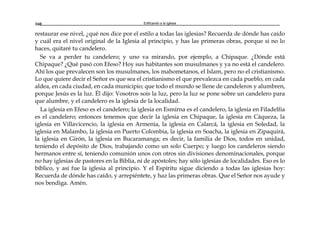 Edificando a la Iglesia160
restaurar ese nivel, ¿qué nos dice por el estilo a todas las iglesias? Recuerda de dónde has caído
y cuál era el nivel original de la Iglesia al principio, y has las primeras obras, porque si no lo
haces, quitaré tu candelero.
Se va a perder tu candelero; y uno va mirando, por ejemplo, a Chipaque. ¿Dónde está
Chipaque? ¿Qué pasó con Efeso? Hoy sus habitantes son musulmanes y ya no está el candelero.
Ahí los que prevalecen son los musulmanes, los mahometanos, el Islam, pero no el cristianismo.
Lo que quiere decir el Señor es que sea el cristianismo el que prevalezca en cada pueblo, en cada
aldea, en cada ciudad, en cada municipio; que todo el mundo se llene de candeleros y alumbren,
porque Jesús es la luz. Él dijo: Vosotros sois la luz, pero la luz se pone sobre un candelero para
que alumbre, y el candelero es la iglesia de la localidad.
La iglesia en Efeso es el candelero; la iglesia en Esmirna es el candelero, la iglesia en Filadelfia
es el candelero; entonces tenemos que decir la iglesia en Chipaque, la iglesia en Cáqueza, la
iglesia en Villavicencio, la iglesia en Armenia, la iglesia en Calarcá, la iglesia en Soledad, la
iglesia en Malambo, la iglesia en Puerto Colombia, la iglesia en Soacha, la iglesia en Zipaquirá,
la iglesia en Girón, la iglesia en Bucaramanga; es decir, la familia de Dios, todos en unidad,
teniendo el depósito de Dios, trabajando como un solo Cuerpo; y luego los candeleros siendo
hermanos entre sí, teniendo comunión unos con otros sin divisiones denominacionales, porque
no hay iglesias de pastores en la Biblia, ni de apóstoles; hay sólo iglesias de localidades. Eso es lo
bíblico, y así fue la iglesia al principio. Y el Espíritu sigue diciendo a todas las iglesias hoy:
Recuerda de dónde has caído, y arrepiéntete, y haz las primeras obras. Que el Señor nos ayude y
nos bendiga. Amén.
 