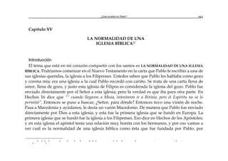 ¿Qué sucedió en Éfeso? 161
Capítulo XV
LA NORMALIDAD DE UNA
IGLESIA BÍBLICA27
Introducción
El tema que está en mi corazón compartir con los santos es LA NORMALIDAD DE UNA IGLESIA
BÍBLICA. Podríamos comenzar en el Nuevo Testamento en la carta que Pablo le escribió a una de
sus iglesias queridas, la iglesia a los Filipenses. Ustedes saben que Pablo les hablaba como gozo
y corona mía; era una iglesia a la cual Pablo recordó con cariño. Se trata de una carta llena de
amor, llena de gozo, y justo esta iglesia de Filipos es considerada la iglesia del gozo. Pablo fue
enviado directamente por el Señor a esta iglesia; pero la verdad es que iba para otra parte. En
Hechos 16 dice que “7 cuando llegaron a Misia, intentaron ir a Bitinia, pero el Espíritu no se lo
permitió”. Entonces se puso a buscar; ¿Señor, para dónde? Entonces tuvo una visión de noche.
Pasa a Macedonia y ayúdanos, le decía un varón Macedonio. De manera que Pablo fue enviado
directamente por Dios a esta iglesia; y esta fue la primera iglesia que se fundó en Europa. La
primera iglesia que se fundó fue la iglesia a los Filipenses. Eso dice en Hechos de los Apóstoles;
y en esta iglesia el apóstol tenía una relación muy bonita con los hermanos, y por eso vamos a
ver cuál es la normalidad de una iglesia bíblica como ésta que fue fundada por Pablo, por
a a a a a a a a a a a a a r a a r r a r
a r a
 