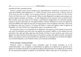 Edificando a la Iglesia162
mandato de Dios, mandato divino.
Vamos a analizar estos versos iniciales muy detenidamente, mirando las conexiones con el
resto de la Palabra. Dice Filipenses 1: 1: “1Pablo y Timoteo, siervos de Jesucristo, a todos los santos en
Cristo Jesús que están en Filipos, con los obispos y diáconos: 2gracia y paz a vosotros, de Dios nuestro
Padre y del Señor Jesucristo”. En este saludo, Pablo se está dirigiendo a la iglesia más antigua, a la
primera iglesia fundada en Europa, y se está dirigiendo de esa manera como lo hemos leído.
Hay muchas cosas que están en ese saludo, y necesitamos desglosarlas con suficiente tiempo;
porque si nosotros queremos ser una iglesia bíblica, entonces debemos ser como una iglesia de
estas de la Biblia; pero ojalá sea una que no tenga errores, sino una iglesia como ésta, como la de
los filipenses, que era el gozo y la corona de Pablo; o como una iglesia como la iglesia de
Filadelfia, a la cual el Señor no le reprochaba nada; y eso podemos verlo.
Por lo pronto vamos a ver el ejemplo de los filipenses. Aun aquí en el solo saludo se nos revela
una serie de principios que hacen que una iglesia sea normal y bíblica; si nos salimos de esos
principios, hay algo que falta, algo que está torcido. El deseo es que nosotros, que somos una
iglesia con todos nuestros hermanos aquí en Facatativá, seamos una iglesia normal, una iglesia
bíblica, una iglesia como las que fundaron los apóstoles en el principio con el mismo Evangelio,
con el mismo Espíritu y con el mismo Cristo, con la misma normalidad.
Primer principio: Cristocentricidad
Entonces vamos a distinguir varios principios aquí. El primer principio es el de
cristocentricidad; o sea, la iglesia es cristocéntrica; la iglesia no es iglesia de un apóstol, no es
iglesia de un énfasis doctrinal, no es iglesia de alguna denominación, no es iglesia de un número
de una personería jurídica; la iglesia es de Jesucristo. Fíjese usted que en el principio, en el
 