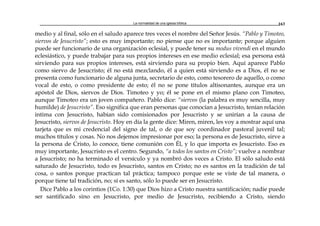 La normalidad de una iglesia bíblica 163
medio y al final, sólo en el saludo aparece tres veces el nombre del Señor Jesús. “Pablo y Timoteo,
siervos de Jesucristo”; esto es muy importante; no piense que no es importante; porque alguien
puede ser funcionario de una organización eclesial, y puede tener su modus vivendi en el mundo
eclesiástico, y puede trabajar para sus propios intereses en ese medio eclesial; esa persona está
sirviendo para sus propios intereses, está sirviendo para su propio bien. Aquí aparece Pablo
como siervo de Jesucristo; él no está mezclando, él a quien está sirviendo es a Dios, él no se
presenta como funcionario de alguna junta, secretario de esto, como tesorero de aquello, o como
vocal de esto, o como presidente de esto; él no se pone títulos altisonantes, aunque era un
apóstol de Dios, siervos de Dios. Timoteo y yo; él se pone en el mismo plano con Timoteo,
aunque Timoteo era un joven compañero. Pablo dice: “siervos (la palabra es muy sencilla, muy
humilde) de Jesucristo”. Eso significa que eran personas que conocían a Jesucristo, tenían relación
intima con Jesucristo, habían sido comisionados por Jesucristo y se unirían a la causa de
Jesucristo, siervos de Jesucristo. Hoy en día la gente dice: Miren, miren, les voy a mostrar aquí una
tarjeta que es mi credencial del signo de tal, o de que soy coordinador pastoral juvenil tal;
muchos títulos y cosas. No nos dejemos impresionar por eso; la persona es de Jesucristo, sirve a
la persona de Cristo, lo conoce, tiene comunión con Él, y lo que importa es Jesucristo. Eso es
muy importante, Jesucristo es el centro. Segundo, “a todos los santos en Cristo”; vuelve a nombrar
a Jesucristo; no ha terminado el versículo y ya nombró dos veces a Cristo. El sólo saludo está
saturado de Jesucristo, todo es Jesucristo, santos en Cristo; no es santos en la tradición de tal
cosa, o santos porque practican tal práctica; tampoco porque este se viste de tal manera, o
porque tiene tal tradición, no; sí es santo, sólo lo puede ser en Jesucristo.
Dice Pablo a los corintios (1Co. 1:30) que Dios hizo a Cristo nuestra santificación; nadie puede
ser santificado sino en Jesucristo, por medio de Jesucristo, recibiendo a Cristo, siendo
 