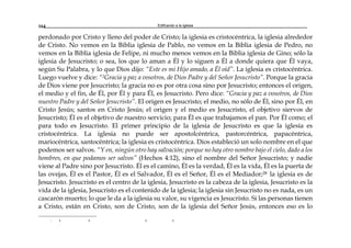 Edificando a la Iglesia164
perdonado por Cristo y lleno del poder de Cristo; la iglesia es cristocéntrica, la iglesia alrededor
de Cristo. No vemos en la Biblia iglesia de Pablo, no vemos en la Biblia iglesia de Pedro, no
vemos en la Biblia iglesia de Felipe, ni mucho menos vemos en la Biblia iglesia de Gino; sólo la
iglesia de Jesucristo; o sea, los que lo aman a Él y lo siguen a Él a donde quiera que Él vaya,
según Su Palabra, y lo que Dios dijo: “Este es mi Hijo amado, a Él oíd”. La iglesia es cristocéntrica.
Luego vuelve y dice: “2Gracia y paz a vosotros, de Dios Padre y del Señor Jesucristo”. Porque la gracia
de Dios viene por Jesucristo; la gracia no es por otra cosa sino por Jesucristo; entonces el origen,
el medio y el fin, de Él, por Él y para Él, es Jesucristo. Pero dice: “Gracia y paz a vosotros, de Dios
nuestro Padre y del Señor Jesucristo”. El origen es Jesucristo; el medio, no sólo de Él, sino por Él, en
Cristo Jesús; santos en Cristo Jesús; el origen y el medio es Jesucristo, el objetivo siervos de
Jesucristo; Él es el objetivo de nuestro servicio; para Él es que trabajamos el pan. Por Él como; el
para todo es Jesucristo. El primer principio de la iglesia de Jesucristo es que la iglesia es
cristocéntrica. La iglesia no puede ser apostolcéntrica, pastorcéntrica, papacéntrica,
mariocéntrica, santocéntrica; la iglesia es cristocéntrica. Dios estableció un solo nombre en el que
podemos ser salvos. “Y en, ningún otro hay salvación; porque no hay otro nombre bajo el cielo, dado a los
hombres, en que podamos ser salvos” (Hechos 4:12), sino el nombre del Señor Jesucristo; y nadie
viene al Padre sino por Jesucristo. Él es el camino, Él es la verdad, Él es la vida, Él es la puerta de
las ovejas, Él es el Pastor, Él es el Salvador, Él es el Señor, Él es el Mediador;28 la iglesia es de
Jesucristo. Jesucristo es el centro de la iglesia, Jesucristo es la cabeza de la iglesia, Jesucristo es la
vida de la iglesia, Jesucristo es el contenido de la iglesia; la iglesia sin Jesucristo no es nada, es un
cascarón muerto; lo que le da a la iglesia su valor, su vigencia es Jesucristo. Si las personas tienen
a Cristo, están en Cristo, son de Cristo, son de la iglesia del Señor Jesús, entonces eso es lo
r a a a a
 