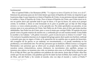La normalidad de una iglesia bíblica 165
fundamental.
Dice el apóstol Pablo a los Romanos (8:9b): “Y si alguno no tiene el Espíritu de Cristo, no es de él”.
Entonces las personas para ser de Cristo tienen que tener el Espíritu de Cristo; no importa lo que
la persona diga; lo que importa es si tiene el Espíritu de Cristo, sí una persona está por ejemplo en
lo católico y tiene el Espíritu de Cristo. Pero si tienes el Espíritu de Cristo, que Cristo more en ti,
eso no quiere decir que apruebe todo lo que tú dices, o lo que tú haces, no; mora en ti porque
creíste, lo recibiste y ahora se está formando en ti; pero es posible que un hijo de Dios tenga
errores y a veces cometa pecados, y se les apruebe eso. No están aprobados sus pecados, ni sus
errores; pero sí es una persona de Cristo. San Pablo era de Cristo, pero él dice que tenía muchas
debilidades. San Pedro era de Cristo, pero a veces lo tenía que corregir Pablo. El espíritu de error
puede venir a la parte exterior de nuestro ser, y confundir por un rato nuestra mente. Como Pablo
le escribió a los Gálatas: “¡Oh gálatas insensatos! ¿quién los fascinó para no obedecer la verdad?” (Gá.
3:1); inclusive la palabra fascinar en el original del griego quiere decir quién nos hechizó, embrujó
o encantó para que no sigan a Cristo; es la operación de un espíritu que se aparta de Jesucristo,
del evangelio de Su gracia; es un embrujo, un encantamiento, y se puede manifestar en los
problemas; y no solamente esto. Por ahí hay personas que se dedican a María Lionza o a Gregorio
Hernández; son personas que se abren por su propia dedicación a otros espíritus. Entonces
nosotros somos cristocéntricos, somos cristianos; no necesitamos otro apellido, porque no
tenemos otra cabeza, no tenemos otra vida, no tenemos otra cosa; es el Señor Jesús; creemos que
Él es el Hijo de Dios, que Sus palabras son palabras de vida eterna. Jesús dijo al Padre: ellos han
creído que Tú me enviaste y las palabras que les he dado las han recibido, han creído que Yo salí
de Dios, salí del Padre y he venido al mundo, otra vez dejo el mundo y vuelvo al Padre.29
r a a a
 