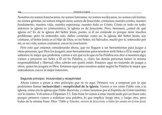 Edificando a la Iglesia166
Nosotros no somos franciscanos, no somos luteranos, no somos wesleyanos, no somos calvinistas,
no somos ginistas, no somos ningún ismo; somos de Jesucristo, cristianos; nuestro centro, nuestro
fundamento, nuestra vida, nuestra esperanza, nuestro todo es Cristo; Cristo es todo en todo;
entonces la iglesia es cristocéntrica, la iglesia es de Jesucristo. Pero, hermano, ¿usted de qué
iglesia es? Es de la iglesia del Señor Jesús, punto; si él no entiende es porque tiene muchos
problemas; pero tú entiendes esto, debes contestar como es: la iglesia del Señor Jesús; soy
cristiano, el Señor Jesús es el Hijo de Dios, es mí Señor, mi Salvador, murió por ti, intercedió por
mí, es mi vida; somos cristianos, esa es la conclusión.
Pero esto que estamos considerando ahora, que no lleguen a ser herramientas para juzgar a
otras personas; que Dios los juzgará; sean herramientas para nosotros serle fieles a Él lo mejor que
sabemos; lo mejor que podemos; vamos a ver qué es lo que en Su Palabra nos dice a nosotros algo;
vamos a procurar ser fieles a Él en Su Palabra, y, claro, las demás personas tienen la misma
responsabilidad y libertad; ellos sabrán con quién están. Estamos aquí no tratando de juzgar a
otros; quien les juzgara es Dios. Estamos aquí para nosotros andar según Su Palabra lo mejor que
entendemos, esa es la mejor intención.
Segundo principio: Inclusividad y receptividad
Ahora vamos a pasar a otro principio que se ve aquí. Primero voy a empezar por lo que
podríamos llamar inclusividad o receptividad de la iglesia. Vamos a ver cómo Pablo veía a la
iglesia; cómo era la iglesia que Pablo discernía, y cómo nosotros por el Espíritu de Cristo también
ver lo mismo. Volvamos a Filipenses 1:1. Esta frase la vamos a estar masticando por un buen rato;
porque primero vamos a enfatizar una palabra, lo que implica; luego otra, y luego otra, pero
todas de la misma frase. Dice “Pablo y Timoteo, siervos de Jesucristo, a todos los santos en Cristo Jesús
 