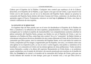 La Comunión del Espíritu Santo 17
Cabeza por el Espíritu de la Palabra. Cualquier otro control que sustituya al de la Cabeza,
Jesucristo, en el Espíritu de la Palabra, y que separe a los que son de Cristo, o que mezcle lo de
Cristo con lo del mundo, esa tal no es la dirección del Espíritu Santo. Quien no practica la
comunión del Espíritu Santo dentro del único Cuerpo de Cristo, conforme a la doctrina de los
apóstoles según el Nuevo Testamento, entonces no está bajo la jefatura de Cristo, sino bajo el
control o influencia de otro espíritu.
La comunión en la iglesia local
Un legítimo hijo de Dios puede caer en el error de desobedecer al Espíritu de la Palabra de
Dios y someterse a la influencia de otros espíritus, perjudicándose a sí mismo. Pero puede ser
corregido por la verdad en espíritu de mansedumbre. Los compañerismos sectarios estorban la
plena comunión del Espíritu Santo, porque sus límites no son el Espíritu de Cristo, y por no
sujetarse a la Palabra de Dios, están bajo otro control. No es la “comunión” de Babel, donde se
concatenan estructuras divisivas alrededor de otro centro diferente al Cristo de las Escrituras, la
comunión que Dios quiere, sino la comunión del Espíritu Santo, en la cual todos los santos en
Cristo, comprados por Su sangre y regenerados por Su Espíritu, son uno, y se reúnen como una
sola iglesia en su respectiva polis, ya sea en uno o varios lugares, mas juntos y unánimes en la
localidad, y en comunión en Cristo con las demás iglesias de otras poblaciones. Todos nosotros
somos llamados a andar a la altura del supremo llamamiento en Cristo Jesús, y no podemos
seguir satisfechos con el estado de división o de mezcla practicado por muchos en el pueblo de
Dios. La Trinidad es la virtud y el modelo de la comunión del Cuerpo de Cristo, para que sea
vivida delante del mundo en este tiempo, para que el mundo crea y vea que Dios envió a
 