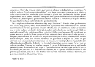 La normalidad de una iglesia bíblica 167
que están en Filipos”. La primera palabra que vamos a subrayar es todos; la frase completa es: “a
todos los santos en Cristo Jesús que están en Filipos”; pero ahora vemos a concentrarnos en la palabra a
todos los santos en Cristo; a todos los que formamos la iglesia. Esta palabra todos significa que el
Espíritu Santo por el apóstol considera como parte de la iglesia allí en la ciudad de Filipos a todos
los santos en Cristo. Significa que nosotros debemos incluir en la comunión de la iglesia a todos
los que el Señor incluye, recibir a todos los que Cristo recibe.
Para complementarlo vamos a Romanos 14 y luego Romanos 15. Ustedes saben que Roma era
una ciudad muy grande y había muchos hermanos. ¿Qué quiere decir inclusividad, o sea incluir?
Nuestro corazón no tiene que ser un corazón estrecho, sino un corazón que incluya a todos los
que el Señor incluye. Los límites de la iglesia deben ser los límites de nuestra receptividad; es
decir, a los que el Señor recibió como hijos, yo debo recibirlos como hermanos. Mi inclusividad no
puede ser mayor que la del Señor, porque el Señor no tiene todavía adentro a todos los que son; y
tampoco puedo sacarlos. Mi inclusividad no puede ser ni mayor ni menor, sino a quienes nuestro
Señor entró por Cristo, esos son mis hermanos; los que tienen el Espíritu de Cristo, los que
creyeron en el señor Jesús, fueron limpios de sus pecados por Su sangre, fueron regenerados por
el Espíritu, tienen el Espíritu de Cristo, y el Espíritu los bautizó en un solo cuerpo. No hay sino un
solo cuerpo, el de Cristo; no hay muchos cuerpos. El cuerpo de Cristo es uno solo; y ¿quién es la
persona que está dentro del cuerpo? la que el Espíritu bautizó en ese cuerpo por medio del nuevo
nacimiento por Jesucristo. Si la persona nació de nuevo por el Espíritu, nació en el cuerpo, es una
persona que cree en Jesús, en el Hijo de Dios, tiene Su vida, su espíritu ha nacido de nuevo, esa
persona es miembro del cuerpo de Cristo.
Recibir al débil
 