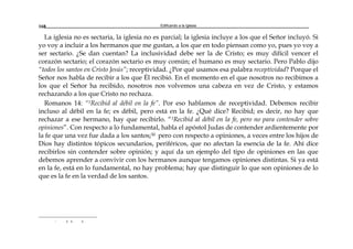 Edificando a la Iglesia168
La iglesia no es sectaria, la iglesia no es parcial; la iglesia incluye a los que el Señor incluyó. Si
yo voy a incluir a los hermanos que me gustan, a los que en todo piensan como yo, pues yo voy a
ser sectario. ¿Se dan cuentan? La inclusividad debe ser la de Cristo; es muy difícil vencer el
corazón sectario; el corazón sectario es muy común; el humano es muy sectario. Pero Pablo dijo
“todos los santos en Cristo Jesús”; receptividad. ¿Por qué usamos esa palabra receptividad? Porque el
Señor nos habla de recibir a los que Él recibió. En el momento en el que nosotros no recibimos a
los que el Señor ha recibido, nosotros nos volvemos una cabeza en vez de Cristo, y estamos
rechazando a los que Cristo no rechaza.
Romanos 14: “1Recibid al débil en la fe”. Por eso hablamos de receptividad. Debemos recibir
incluso al débil en la fe; es débil, pero está en la fe. ¿Qué dice? Recibid; es decir, no hay que
rechazar a ese hermano, hay que recibirlo. “1Recibid al débil en la fe, pero no para contender sobre
opiniones”. Con respecto a lo fundamental, habla el apóstol Judas de contender ardientemente por
la fe que una vez fue dada a los santos;30 pero con respecto a opiniones, a veces entre los hijos de
Dios hay distintos tópicos secundarios, periféricos, que no afectan la esencia de la fe. Ahí dice
recibirlos sin contender sobre opinión; y aquí da un ejemplo del tipo de opiniones en las que
debemos aprender a convivir con los hermanos aunque tengamos opiniones distintas. Si ya está
en la fe, está en lo fundamental, no hay problema; hay que distinguir lo que son opiniones de lo
que es la fe en la verdad de los santos.
r a a a
 