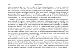 Edificando a la Iglesia170
esas son escuelas que hay entre los hijos de Dios, son opiniones; ese ya no es el plan o del
fundamento, sino de la sobre edificación. Sobre el fundamente edificamos con oro, otros con paja;
eso ya no afecta la salvación, afecta el galardón particular de la persona. Cada uno va a dar cuenta
ante Cristo, y va a responder como hijo de Dios; cómo enseñó, opinó, qué dijo, y va afectar su
galardón por bien o por mal; pero no su salvación, porque está en Cristo y en Su gracia. Son
distintos niveles el del fundamento y el de la sobre edificación; de lo que hay que contender
ardientemente y de lo que no hay que contender sobre opinión, son niveles distintos.
Entonces ¿qué dice acá? “recibid al débil en la fe”; o sea que sí está en la fe; con sus debilidades,
pero está en la fe; pero por tener debilidades puede tener opiniones en ocasiones ridículas, pero
es nuestro hermano. No hay que ser inmisericordioso; amarlo, recibirlo; no hay que eludirlo; que
se sienta en casa porque es de Cristo; aunque es un débil en Cristo es más fuerte que los hombres,
porque tiene algo del cielo; entonces recibirlo, no para contender sobre opiniones, cuando el
asunto se refiera a cosas periféricas, no a cosas esenciales, como lo relativo al Señor, o lo relativo a
la esencia del evangelio, a la salvación, entonces son problemas de casa, que hay que arreglarlos
en casa. El Señor nos dice: recibid; receptividad de la iglesia a todos los santos en Cristo Jesús, aun
con opiniones si son un poquito exageradas, pero es nuestro hermano. ¿Qué vamos a hacer si es
nuestro hermano? Nosotros también somos débiles.
El evangelio, la esencia del evangelio, lo que es la persona de Cristo. Esas son cosas
fundamentales. Por eso se dice: “Porque si viene alguno predicando a otro Jesús que el que os hemos
predicado, o si recibía otro espíritu que el que habéis recibido, u otro evangelio que el que habéis aceptado,
bien lo toleráis” (2 Co. 11:4). Eso Pablo se los está cobrando; están tolerando lo que no debieran
haber tolerado, porque están tocando cosas esenciales. Por eso dice Judas “que contendáis
ardientemente por la fe que una vez fue dada a los santos”; o sea, aquella que determina que una
persona sea salva o perdida; eso es lo fundamental. Si la persona no cree en Dios, el Mesías y
 