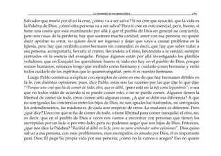 La normalidad de una iglesia bíblica 171
Salvador que murió por él en la cruz, ¿cómo va a ser salvo? Si no cree que resucitó, que la vida es
la Palabra de Dios, ¿cómo otra persona va a ser salva? Pero si cree en esto esencial, pero, bueno, si
tiene una cosita que está examinando por allá y que el pueblo de Dios en general no concuerda,
pero son cosas de la periferia, hay que sostener mucha caridad, amor con esa persona; no quiere
decir aprobar su error, no quiere decir ser ingenuo y dejar que vaya a causar problema en la
Iglesia, pero hay que recibirlo como hermano sin contender; es decir, que hay que saber tratar a
esa persona, acompañarla, llevarla al centro, llevándola a Cristo, llevándola a la verdad, siempre
centrados en la esencia del evangelio. Porque algunos están por allá investigando los platillos
voladores, que en Ezequiel los querubines; bueno sí, todo eso hay en el pueblo de Dios, porque
somos humanos, entonces tengo que recibirlo como hermano y cuidarlo como hermano y entre
todos cuidarlo de los espíritus que lo quieren engañar, pero él es nuestro hermano.
Luego Pablo comienza a explicar con ejemplos de cómo es eso de que hay hermanos débiles en
la fe, con distintas opiniones; pues, dice Pablo, estas son las razones por las que dije lo que dije:
“2Porque uno cree que ha de comer de todo; otro, que es débil, (pero está en la fe) come legumbres”; o sea
que no todos están de acuerdo si se puede comer esto, o no se puede comer. Algunos tienen la
libertad de comer de todo, otros comen sólo algunas cosas. ¿A qué se debe esa diferencia? A que
no son iguales las conciencias entre los hijos de Dios, no son iguales los trasfondos, no son iguales
los entendimientos, las madureces de cada uno respecto de otros. La madurez es diferente. Pero
¿qué dice? Uno cree que se ha de comer de todo, o tiene libertad para comer tranquilo; el otro, no;
es decir, que en el pueblo de Dios a veces nos vamos a encontrar con personas que tienen los
escrúpulos por un lado o por otro lado; pero no podemos negar que son hijos de Dios. Entonces,
¿qué nos dice la Palabra? “Recibid al débil en la fe, pero no para contender sobre opiniones”. Dios quiso
salvar a esa persona, con esos problemones, esos escrúpulos; es amado por Dios, él es importante
para Dios; Él pagó Su propia vida por esa persona; ¿cómo no la vamos a acoger? Eso no quiere
 