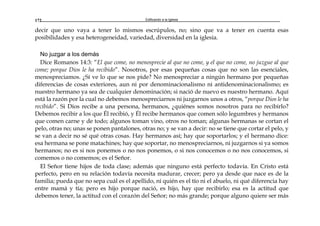 Edificando a la Iglesia172
decir que uno vaya a tener lo mismos escrúpulos, no; sino que va a tener en cuenta esas
posibilidades y esa heterogeneidad, variedad, diversidad en la iglesia.
No juzgar a los demás
Dice Romanos 14:3: “El que come, no menosprecie al que no come, y el que no come, no juzgue al que
come; porque Dios le ha recibido”. Nosotros, por esas pequeñas cosas que no son las esenciales,
menospreciamos. ¿Sí ve lo que se nos pide? No menospreciar a ningún hermano por pequeñas
diferencias de cosas exteriores, aun ni por denominacionalismo ni antidenominacionalismo; es
nuestro hermano ya sea de cualquier denominación; si nació de nuevo es nuestro hermano. Aquí
está la razón por la cual no debemos menospreciarnos ni juzgarnos unos a otros, “porque Dios le ha
recibido”. Si Dios recibe a una persona, hermanos, ¿quiénes somos nosotros para no recibirlo?
Debemos recibir a los que Él recibió, y Él recibe hermanos que comen sólo legumbres y hermanos
que comen carne y de todo; algunos toman vino, otros no toman; algunas hermanas se cortan el
pelo, otras no; unas se ponen pantalones, otras no; y se van a decir: no se tiene que cortar el pelo, y
se van a decir no sé qué otras cosas. Hay hermanos así; hay que soportarlos; y el hermano dice:
esa hermana se pone matachines; hay que soportar, no menospreciarnos, ni juzgarnos si ya somos
hermanos; no es si nos ponemos o no nos ponemos, o si nos conocemos o no nos conocemos, si
comemos o no comemos; es el Señor.
El Señor tiene hijos de toda clase; además que ninguno está perfecto todavía. En Cristo está
perfecto, pero en su relación todavía necesita madurar, crecer; pero ya desde que nace es de la
familia; pueda que no sepa cuál es el apellido, ni quién es el tío ni el abuelo, ni qué diferencia hay
entre mamá y tía; pero es hijo porque nació, es hijo, hay que recibirlo; esa es la actitud que
debemos tener, la actitud con el corazón del Señor; no más grande; porque alguno quiere ser más
 