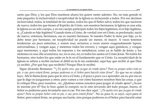 La normalidad de una iglesia bíblica 173
santo que Dios, y los que Dios mantiene afuera los quiere meter adentro. No, no más grande ni
más pequeño; la inclusividad o receptividad de la Iglesia es incluyendo a todos. Por eso decimos
inclusividad, todos, la totalidad de los santos, todos los que el Señor salvó, todos los que nacieron
de nuevo, todos los que tienen el Espíritu de Cristo, son nuestros hermanos; la Iglesia es una sola,
la Iglesia es un solo cuerpo, y en ese cuerpo participan todos los hijos legítimos; si es hijo legítimo,
sí. ¿Cuándo es hijo legítimo? Cuando tiene a Cristo, de verdad cree en Cristo, es perdonado, nació
de nuevo, entonces, hermanos, ese es nuestro hermano. Si nuestro Padre lo tiene por hijo, yo lo
debo tener por hermano; mi receptividad no puede ser menor, ni mayor. A veces tenemos
tendencias un poco estrechas, y somos muy sectarios; a veces somos exageradamente lapsos,
universalistas, y vengan aquí, y metemos todos los errores; y vengan aquí gnósticos, y vengan
aquí mormones, y aquí todos los espurios y los metafísicos; como ya se habló de Jesús; y los
metemos en una olla ecuménica; no, no es eso, no; es todos los santos en Cristo Jesús. No todos los
humanos, sino todos los que están en la fe en el fundamento que es Cristo. La receptividad de la
Iglesia se refiere a recibir incluso al débil en la fe sin contender; aquí hay que recibir al que Dios
ya recibió. ¿Por qué hay que recibirlo? Porque Dios le recibió.
Sigue diciendo Romanos: “4¿Tú quién eres, que juzgas al criado ajeno? Para su propio señor está en
pie, o cae; pero estará firme, porque poderoso es el Señor para hacerle estar firme”. Es que no es criado
tuyo. Ahí lo llama Jesús para que le sirva a Cristo, y él poco a poco va a aprender; así es; por eso es
que le digo no juzguemos a otros; pero vamos a ver cómo hacemos nosotros bien las cosas, y que
lo critique Dios, pero nosotros , no. ¿Quiénes somos nosotros para juzgar al criado ajeno? ¿Acaso
tú moriste por él? Eso lo hizo quién lo compró; no le está sirviendo del todo porque, bueno, el
Señor es poderoso para levantarlo aun si cae. Por eso dice aquí: “¿Tú quién eres que juzgas al criado
ajeno? Para su propio Señor está en pie, o cae; pero estará firme”. No es para ti; si cayó, cayó para el
Señor; pero estará firme, no porque sea fuerte, sino porque poderoso es el Señor para hacerle estar
 