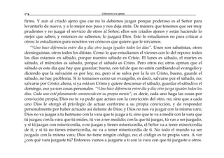 Edificando a la Iglesia174
firme. Y aun al criado ajeno que cae no lo debemos juzgar porque poderoso es el Señor para
levantarlo de nuevo, y a lo mejor nos pasa y nos deja atrás. De manera que tenemos que ser muy
prudentes y no juzgar el servicio de otros al Señor; ellos son criados ajenos y están haciendo lo
mejor que saben; y entonces no sabemos; lo juzgará Dios. Esto lo estudiamos no para criticar a
otros; lo estudiamos para nosotros ver cómo es que quiere que le sirvamos.
“5Uno hace diferencia entre día y día; otro juzga iguales todos los días”. Unos son sabatistas, otros
dominguistas, otros todos los diístas. Como lo que estudiamos el viernes con lo del reposo; todos
los días estamos en sábado, porque nuestro sábado es Cristo. El lunes es sábado, el martes es
sábado, el miércoles es sábado, porque el sábado es Cristo. Pero otros no; otros opinan que el
sábado es este día que hay que guardar; bueno, con tal de que no estén cambiando el evangelio y
diciendo que la salvación es por ley; no, pero sí se salva por la fe en Cristo, bueno, guarde el
sábado, no hay problema. Si lo tomamos como un evangelio, es decir, salvarse por el sábado, no;
salvarse por Cristo; ahora, si ya está en Cristo y quiere descansar el sábado, guardar el sábado o el
domingo, eso ya son cosas personales. “5Uno hace diferencia entre día y día; otro juzga iguales todos los
días. Cada uno esté plenamente convencido en su propia mente”; es decir, cada uno haga las cosas por
convicción propia; Dios no te va pedir que actúes con la convicción del otro, no; sino que a cada
uno Dios le otorgó el privilegio de actuar conforme a su propia convicción, y de responder
personalmente por haber actuado así delante de Dios; y Dios no nos va juzgar con la misma vara;
Dios no va juzgar a tu hermano con la vara que te juzga a ti, sino que te va a medir con la vara que
tú juzgas; con la vara que tú mides, tú vas a ser medido; con la que tú juzgas, tú vas a ser juzgado,
y si tú juzgas con misericordia, o no juzgas y tienes misericordia, el Señor va a tener misericordia
de ti; y si tú no tienes misericordia, no va a tener misericordia de ti. No todo el mundo va ser
juzgado con la misma vara; Dios no tiene ningún código, no; el código es tu propia vara. A ver
¿con qué vara juzgaste tú? Entonces vamos a juzgarte a ti con la vara con que tú juzgaste a otros.
 