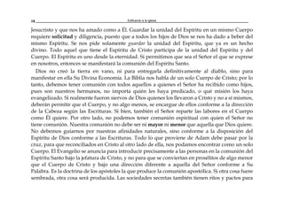Edificando a la Iglesia18
Jesucristo y que nos ha amado como a Él. Guardar la unidad del Espíritu en un mismo Cuerpo
requiere solicitud y diligencia, puesto que a todos los hijos de Dios se nos ha dado a beber del
mismo Espíritu. Se nos pide solamente guardar la unidad del Espíritu, que ya es un hecho
divino. Todo aquel que tiene el Espíritu de Cristo participa de la unidad del Espíritu y del
Cuerpo. El Espíritu es uno desde la eternidad. Si permitimos que sea el Señor el que se exprese
en nosotros, entonces se manifestará la comunión del Espíritu Santo.
Dios no creó la tierra en vano, ni para entregarla definitivamente al diablo, sino para
manifestar en ella Su Divina Economía. La Biblia nos habla de un solo Cuerpo de Cristo; por lo
tanto, debemos tener comunión con todos aquellos a quienes el Señor ha recibido como hijos,
pues son nuestros hermanos, no importa quién les haya predicado, o qué misión los haya
evangelizado. Si realmente fueron siervos de Dios quienes los llevaron a Cristo y no a sí mismos,
deberán permitir que el Cuerpo, y no algo menos, se encargue de ellos conforme a la dirección
de la Cabeza según las Escrituras. Si bien, también el Señor reparte las labores en el Cuerpo
como Él quiere. Por otro lado, no podemos tener comunión espiritual con quien el Señor no
tiene comunión. Nuestra comunión no debe ser ni mayor ni menor que aquella que Dios quiere.
No debemos guiarnos por nuestras afinidades naturales, sino conforme a la disposición del
Espíritu de Dios conforme a las Escrituras. Todo lo que proviene de Adam debe pasar por la
cruz, para que reconciliados en Cristo al otro lado de ella, nos podamos encontrar como un solo
Cuerpo. El Evangelio se anuncia para introducir precisamente a las personas en la comunión del
Espíritu Santo bajo la jefatura de Cristo, y no para que se conviertan en prosélitos de algo menor
que el Cuerpo de Cristo y bajo una dirección diferente a aquella del Señor conforme a Su
Palabra. Es la doctrina de los apóstoles la que produce la comunión apostólica. Si otra cosa fuere
sembrada, otra cosa será producida. Las sociedades secretas también tienen ritos y pactos para
 