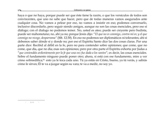 Edificando a la Iglesia176
haya o que no haya, porque puede ser que éste tiene la razón, o que los versículos de todos son
convincentes, que uno no sabe que hacer, pero que de todas maneras vamos asegurados ante
cualquier cosa. No vamos a pelear por eso, no vamos a insistir en eso; podemos conversarlo,
inclusive discordarlo, pero seguir siendo amigos, aunque no son las cosas esenciales, pero eso sí
diálogo; con el dialogo no podemos temer. No, usted es ateo; puede ser creyente pero budista,
puede ser mahometano; no, ahí ya no; porque Jesús dijo: “El que no es conmigo, contra mí es; y el que
conmigo no recoge, desparrama” (Mt. 12:30). En eso no podemos ser diplomáticos ni tolerantes; ahí sí
debemos saber dónde sí y donde no; por eso el Espíritu Santo dice las dos cosas claras. Por una
parte dice: Recibid al débil en la fe, pero no para contender sobre opiniones; que come, que no
come, que día, que no día; esas son opiniones; pero por otra parte el Espíritu exhorta por Judas a
“que contendáis ardientemente por la fe que una vez fue dada a los santos”; es decir, las cosas esenciales.
Sobre el fundamento ninguno puede poner otro; ahora, si está con ese fundamento, mire a ver
cómo sobreedifica;31 esto ya le toca cada uno. Tú ya estás en Cristo, bueno, ya tú verás, y sabrás
cómo le sirves; Él te va a juzgar según su vara; te va a medir, no soy yo.
r a a r
 