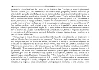 Edificando a la Iglesia178
que enseño, pero ella no va a dar cuenta por mí. Entonces dice: “13Así que, ya no nos juzguemos más
los unos a los otros, (cada uno está tratando de hacer lo mejor que puede) sino más bien decidid (es
una decisión que debe tener la Iglesia de esa inclusividad de las cosas esenciales; sobre eso en la
Iglesia somos uno) no poner tropiezo u ocasión de caer al hermano. 14Yo sé, y confío en el Señor Jesús, que
nada es inmundo en sí mismo, mas para el que piensa que algo es inmundo, para él lo es”. No lo es en sí
mismo, sino que lo es en algo subjetivo. “15Pero si por causa de la comida tu hermano es contristado, ya
no andas conforme al amor. No hagas que por la comida tuya se perjudique aquel por quien Cristo murió”.
Esta palabra, perderse, en el original griego no se refiere a la perdición eterna, sino a que se
perjudique. Eso es lo que debemos seguir, no la pelea; vamos a contender sobre lo fundamental;
pero si estamos de acuerdo en lo fundamental, somos hermanos, tenemos pequeñas diferencias,
pero seguimos siendo hermanos, somos de la familia; entonces sigamos lo que contribuye a la
paz, a la mutua edificación.
“20No destruyas la obra de Dios por causa de la comida. Todas las cosas a la verdad son limpias; pero es
malo que el hombre haga tropezar a otros con lo que come”. Es decir, si yo al comer esto te hago tropezar
a ti, aunque esto para mí puede ser normal, por amor a ti no voy a causarte un tropiezo, un
escándalo; es sobrellevar las flaquezas de los débiles, dice Pablo en Corintios. Entonces dice:
“21Bueno es no comer carne, ni beber vino, ni nada en que tu hermano tropiece, o se ofenda, o se debilite.
22¿Tienes tú fe? Tenla para contigo delante de Dios. Bienaventurado el que no se condena a sí mismo en lo
que aprueba”. Ah bueno, voy a comerme este asado con gratitud; pero si mi hermano come sólo
legumbres, por causa del hermano no voy a comer el asado; bueno, entonces voy a comer con él
legumbres, por amor al hermano. Entonces dice: “23Pero el que duda sobre lo que come, es condenado,
porque no lo hace con fe; y todo lo que no proviene de fe, es pecado”. Él está dudando si se come esa carne,
o por estar contigo se la come, y después va a estar acusado, y por esa acusación va a estar
perjudicado y no puede tener comunión con Cristo porque su conciencia lo está acusando sobre
 