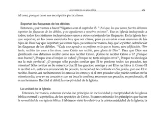La normalidad de una iglesia bíblica 179
tal cosa, porque tiene sus escrúpulos particulares.
Soportar las flaquezas de los débiles
Entonces ¿qué vamos a hacer? Sigamos con el capítulo 15. “1Así que, los que somos fuertes debemos
soportar las flaquezas de los débiles, y no agradarnos a nosotros mismos”. Eso es Iglesia incluyendo a
todos; todos los cristianos incluyéndonos unos a otros soportando las flaquezas. En la Iglesia hay
que soportar; en las cosas esenciales hay que ser claros, pero ya en estas cosas menores de los
hijos de Dios hay que soportar; ya somos hijos, ya somos hermanos, hay que soportar, sobrellevar
las flaquezas de los débiles. “2Cada uno agrade a su prójimo en lo que es bueno, para edificación. 7Por
tanto, recibíos los unos a los otros, como Cristo nos recibió, para gloria de Dios”. Para que Dios sea
glorificado nos debemos recibir como nos recibió Cristo. ¿Cómo te recibió Cristo a ti? ¿Porque
eras bueno? ¿Porque eras el mejor de todos? ¿Porque no tenía ningún error? ¿Porque tu ideología
era la más perfecta? ¿O porque sólo puedes confiar que Él te perdone todos tus pecados, tus
miserias? Sólo confías en Su misericordia; Él fue gracioso contigo y así Él te recibió a ti. Como Él
te recibió a ti, entonces reconociste tu pecado, tu necedad, te confiaste en Su gracia, por eso El te
recibió. Bueno, así recibámosnos los unos a los otros; y si el otro pecador sólo puede confiar en Su
misericordia, cree en su corazón y con su boca lo confiesa, reconoce sus pecados, es perdonado, él
es un hermano. Recibid al débil; la receptividad de la Iglesia.
La unidad de la Iglesia
Entonces, hermanos, estamos viendo ese principio de inclusividad y receptividad de la iglesia
bíblica normal o apostólica, de los apóstoles de Cristo. Estamos mirando los principios que hacen
la normalidad de una iglesia bíblica. Habíamos visto lo relativo a la cristocentricidad de la Iglesia; la
 