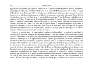 Edificando a la Iglesia180
Iglesia es de Jesucristo; está centrada alrededor de Él. La inclusividad también implica, hermanos,
que la Iglesia debe estar abierta a todo lo que es de Cristo; todo lo que es de Cristo tiene su lugar
en la iglesia; si un don es de Cristo, su lugar es en la Iglesia; un ministerio que viene de Cristo, su
lugar es en la Iglesia; es decir, que en la Iglesia no se puede excluir algo que es de Cristo: dones,
ministerios, una obra de Dios, una virtud, todo lo propio de Cristo; la Iglesia está abierta a la
plenitud de Cristo. Se dice que la Iglesia es la plenitud de Cristo, de Aquel que todo lo llena en
todo. La plenitud quiere decir todo; todo lo que es de Cristo, todas las cosas de Dios están en
Cristo, y las cosas del Padre y del Hijo por el Espíritu Santo Él las pasa a la Iglesia. Así que en la
Iglesia se encuentra lo que es de Cristo; todo lo que es de Cristo tiene su lugar en la Iglesia;
elementos extraños no pueden entorpecer las cosas de Cristo; la Iglesia debe seguir lo de Cristo,
no cosas extrañas; las cosas propias son las de Cristo.
Entonces la inclusividad y la receptividad confluyen en la unidad, y si no hay inclusividad, si
hay algo de Cristo que nosotros no recibimos, eso de Cristo que está en algunos hermanos, ellos
no van a poderlo realizar, ejercer ese don, ese ministerio que es del Espíritu, si es bíblico, entonces
van hacia otro lugar en el cual puedan ser fieles a aquello que recibieron del Señor; y lo mismo si
hay hijos de Dios que nosotros no acogemos, entonces ellos se van a buscar otro lugar donde sean
acogidos. Hay unidad si hay inclusividad; si hay receptividad de todo lo que es de Cristo y todos
los que son de Cristo, entonces hay unidad. La Iglesia es cristocéntrica e inclusiva en todas las
cosas de Cristo, y receptiva de todos los hijos de Dios. La Iglesia es una, hermanos, el cuerpo de
Cristo es uno; nosotros tenemos que estar seguros de eso. La palabra de Dios enseña muy
claramente que la Iglesia del Señor en su sentido universal, es una sola; y no hay un cristiano
legítimo que esté fuera de la Iglesia; y si es cristiano legítimo, está en la Iglesia, en la única familia
de Dios, y hace parte del único cuerpo de Cristo. Todos los hijos de Dios pertenecemos a la
familia de Dios, al cuerpo de Cristo, a la Iglesia del Señor, que es una sola en el sentido universal.
 