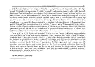 La normalidad de una iglesia bíblica 181
El Señor dijo, hablando en singular: “Yo edificaré mi iglesia”; se refería a Su familia, a los hijos
donde Él ha sido recibido, donde Él está incorporado, y ellos están incorporados en Él. Somos la
familia de Dios; somos el cuerpo de Cristo, donde nos encontramos con un cristiano legítimo, nos
encontramos con un hermano; no es un primo, no es un hermano de segunda categoría, no es un
visitante nuestro; es un hermano nuestro. Si es un hijo de Dios, es nuestro hermano. Si es un hijo
de Dios que nació de nuevo, es miembro del cuerpo de Cristo. Yo no voy a preguntar si él es
ortodoxo, o es protestante, si es metodista, si es bautista, o si es pentecostal; yo lo que quiero ver
es si él tiene a Cristo, si nació de nuevo, si recibió a Cristo, si cree en Él; entonces es mi hermano, y
lo que nos hace hermanos no es que tengamos la misma tarjeta, la misma membresía, la misma
personería jurídica; lo que nos hace hermanos es que tenemos el mismo Padre, la misma vida;
entonces los hijos de Dios somos un solo cuerpo.
Pablo se lo decía a la Iglesia que se quería dividir, aun por Cristo. En Corinto algunos decían
que eran de Pedro, o de Cefas; otros que eran de Pablo; otros que de Apolos, y otros de Cristo; y
Pablo les dice: “¿Acaso está dividido Cristo?”32 ¿Cómo van a decir que ustedes son de Pablo? Dios
no aprueba el que seamos de Pablo o de Pedro o de Felipe, y ni siquiera que pensemos que sólo
nosotros somos de Cristo. Está bien el que seamos de Cristo, pero está mal pensado que sólo
nosotros somos de Cristo; aun los que dicen ser de Pablo, son nuestros; los que dicen ser de
Pedro, son nuestros; los que dicen ser de Apolos, son nuestros. Lo importante es que son de
Cristo; si son de Cristo, son de los nuestros. Pablo dice: Pedro es nuestro, Apolos es nuestro, y
todos somos de Cristo y Cristo es de Dios.
Tercer principio: Santidad
r
 