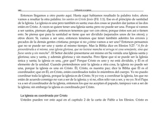 Edificando a la Iglesia182
Entonces llegamos a otro punto aquí. Hasta aquí habíamos resaltado la palabra todos; ahora
vamos a resaltar la otra palabra: los santos en Cristo Jesús (Fil. 1:1). Ese es el principio de santidad
de la Iglesia. La iglesia es una pero también es santa; esas dos cosas se pueden dar juntas si las dos
están en Cristo. A veces se quiere tener una Iglesia santa; pero no puede ser una. Porque si vamos
a ser santos, piensan algunos: entonces tenemos que ver con otros; porque éstos son así o tienen
esto. Se piensa que para la santidad se tiene que ser dividido (separados unos de los otros); y
otros dicen: Sí, vamos a ser uno, entonces tenemos que tener también adentro los errores y
pecados de la demás gentes cristiana; porque si no ¿cómo vamos a ser uno? Entonces pensamos
que no se puede ser uno y santo al mismo tiempo. Mas la Biblia dice en Efesios 5:27: “A fin de
presentársela a sí mismo, una iglesia gloriosa, que no tuviese mancha ni arruga ni cosa semejante, sino que
fuese santa y sin mancha”. El Señor decidió presentarse así mismo en Su venida una Iglesia santa y
gloriosa; una y santa, y además gloriosa y sin mancha. Pero fíjese que sí se puede ser la Iglesia
única y santa; la iglesia es una, ¿por qué? Porque Cristo es uno y no está dividido, y Él es el
elemento de la unidad. Cuando pretendemos unir la iglesia a otra cosa, la iglesia no puede ser
una, porque la iglesia es una en Cristo. Él, Cristo, es nuestra paz; dice la Biblia que Él es el
coordinador; que en Él, en Cristo, están coordinados todos lo miembros del cuerpo. Yo no puedo
coordinar toda la iglesia, porque la iglesia es de Cristo. Si yo voy a coordinar la iglesia, los que no
están de acuerdo conmigo no van a ser de la iglesia; y si no, ellos sólo van a ser, y no yo. Si el Papa
va a ser el coordinador de la iglesia, entonces los que no aceptan el papado, tampoco van a ser de
la iglesia; sin embargo la iglesia es coordinada por Cristo.
La Iglesia es coordinada por Cristo
Ustedes pueden ver esto aquí en el capítulo 2 de la carta de Pablo a los Efesios. Cristo es
 
