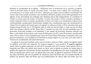 La normalidad de una iglesia bíblica 183
llamado el coordinador de la iglesia. “20Edificados sobre el fundamento de los apóstoles y profetas,
siendo la principal piedra de ángulo Jesucristo mismo, 21en quien todo el edificio, bien coordinado, va
creciendo para ser un templo santo en el Señor”. Entonces ¿en quién crece el edificio coordinado? En
Cristo; sólo Cristo puede coordinar a los miembros distintos; porque sí hay heterogeneidad en la
iglesia, sí hay diversidad; sin embargo esas distintas piezas del rompecabezas se coordinan en
Cristo; si es por causa de Cristo. Tú recibes a Cristo, ella recibe a Cristo, nosotros recibimos a
Cristo, entonces Cristo es nuestro coordinador, Cristo es el centro y es coordinador, entonces hay
cristocentridad, receptividad, inclusividad, unidad, hay coordinación; pero esa coordinación es
Cristo; Él es la cabeza del cuerpo que es la iglesia; la cabeza es Cristo, y Él no necesita nada para
dirigir porque Él está vivo y Su Espíritu está en cada uno de Sus hijos, y cada uno de sus hijos
tiene una relación directa con Él. Entre Dios y nosotros no hay sino un solo mediador que es
Jesucristo; Jesucristo hombre es el mediador, y por medio de Jesucristo tenemos relación con
Dios, y por medio de Jesucristo y por causa de Jesucristo, por Él y para Él tenemos coordinación
unos con los otros; si nos aceptamos por causa de Cristo somos hermanos; si ponemos otra cosa
para ser hermanos, ya no podemos ser hermanos, porque alguno va a ser esto, yo lo otro; pero si
Cristo es la coordinación, ahí somos hermanos.
La iglesia es una pero también santa; una en Cristo y santa en Cristo. ¿Qué es la iglesia santa?
La palabra santo tiene dos aspectos: Un aspecto negativo y uno positivo. El aspecto negativo
quiere decir la iglesia separada, no sólo de lo inmundo sino de lo común. Santo quiere decir lo
separado por Dios; eso quiere decir santo; es decir, que la iglesia no puede ser usada para la
política de izquierda o de derecha, la ultra izquierda o la ultraderecha, los nazis, la guerrilla. Hay
todo un mundo que quiere usar a la iglesia para sus cosas; la iglesia le pertenece al Señor, pero
hay hijos del Señor que son de política de izquierda, hijos del Señor que son exclusivamente de
política de derecha, hijos del Señor que son políticamente de centro, hijos del Señor que son
 