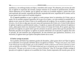 Edificando a la Iglesia184
apolíticos; y sin embargo todos son hijos y miembros del cuerpo. No obstante, por encima de todo
eso, la Iglesia es separada del mundo; aunque estamos en el mundo le pertenecemos al Señor.
Ahora fijémonos en un detalle, que la iglesia sea santa en el sentido negativo, quiere decir que
está separada del mundo, separada del pecado, separada del error, separada de lo común; eso es
lo que quiere decir santo en el sentido negativo.
En el aspecto positivo es que la iglesia es santa porque tiene la naturaleza de Cristo, que es
santa. En un sentido estamos separados de lo que no es santo, y en otro sentido la santidad de la
iglesia es por causa de Cristo; Cristo es la santificación de la iglesia. En un sentido es algo que tú
no eres, y en el otro es algo que eres por causa de la presencia de Cristo en ti. Como Cristo está en
la iglesia, la iglesia es positivamente santa, y la iglesia se separa del mundo; entonces la iglesia es
santa. ¿Qué quiere decir eso, hermanos? Como somos el Cuerpo de Cristo, Él no quiere que haya
pecado en la iglesia; no quiere decir que los ancianos no pecan; quiere decir que los pecados son
llamados pecados en la iglesia. La iglesia no puede cohonestar con el pecado; la iglesia dice esto
es pecado, de esto tenemos que arrepentirnos, de esto tenemos que apartarnos; inclusive, si es
necesario, la iglesia tiene que aplicar disciplina dentro de su seno.
El Señor corrige el pecado
En la palabra del Señor hay distintos grados de disciplina. ¿Qué quiere decir eso? Que la iglesia
no es tolerante con el pecado. El Señor decía a la iglesia en Tiatira: “20Tengo unas pocas cosas contra
ti que toleras que esa mujer Jezabel, que se dice profetiza, enseñe y seduzca a mis siervos a fornicar y comer
cosas sacrificadas a los ídolos. 21Y le he dado tiempo para que se arrepienta, pero no quiere arrepentirse de su
fornicación. 22He aquí, yo la arrojo en cama, y en gran tribulación” (Ap. 2). O sea que el Señor corrige el
pecado en la iglesia; la iglesia es la asamblea de Cristo. Somos separados del mundo para ser de
 