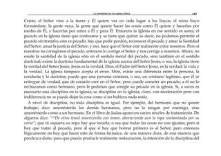 La normalidad de una iglesia bíblica 185
Cristo; el Señor vino a la tierra y Él quiere ver en cada lugar a los Suyos; el reino Suyo
formándose, la gente suya, la gente que quiere hacer las cosas como Él quiere y hacerlas por
medio de Él, y hacerlas por amor a Él y para Él. Entonces la Iglesia en ese sentido es santa; el
pecado en la iglesia tiene que confesarse y se tiene que quitar; es decir, no podemos permitir el
pecado sin tratarlo; esto es pecado, hay que pedir perdón, reconocer el pecado y amar la Santidad
del Señor, amar la justicia del Señor; y eso, hace que el Señor esté realmente entre nosotros. Pero si
nosotros no corregimos el pecado, entonces lo corrige el Señor y nos corrige a nosotros. Ahora, no
existe la santidad de la iglesia sólo en el sentido moral del pecado, sino también en el sentido
doctrinal; existe la doctrina fundamental de la iglesia acerca del Señor Jesús; o sea, la iglesia tiene
la verdad del Señor Jesús; Jesús es la verdad; Dios, el Padre del Señor Jesús, es la verdad; la vida y
la verdad. La iglesia tampoco acepta el error. Mire, existe una diferencia entre la persona, la
conducta y la doctrina; puede que una persona cristiana, o sea, un cristiano legítimo, que él se
entregue de verdad, que de corazón cree en el Señor, pero puede cometer un pecado; a él no lo
rechazamos como hermano, pero le pedimos que arregle su pecado en la iglesia. Sí, a veces es
necesario una disciplina en la iglesia; se disciplina en la iglesia; claro, con moderación pero con
indiferencia no se puede dejar la cosa como si no hubiera nada malo.
A nivel de disciplina, no toda disciplina es igual. Por ejemplo, del hermano que no quiere
trabajar, dice: amonéstenlo los demás hermanos, pero no lo tengan por enemigo, sino
amonéstenlo como a un hermano. En el libro de Judas aparecen varios niveles de tratamiento. De
algunos dice: “23De otros tened misericordia con temor, aborreciendo aun la ropa contaminada por su
carne”; que ni siquiera su ropa hay que tocarla; o sea que todas las cosas no son iguales; pero sí
hay que tratar al pecado, pero al que sí hay que honrar primero es al Señor; pero entonces
lógicamente no hay que hacer esto de forma farisaica, de una manera dura, de una manera que
produzca daño; para que pueda producir realmente restauración, la intención de la disciplina del
 