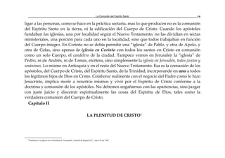 La Comunión del Espíritu Santo 19
ligar a las personas, como se hace en la práctica sectaria, mas lo que producen no es la comunión
del Espíritu Santo en la tierra, ni la edificación del Cuerpo de Cristo. Cuando los apóstoles
fundaban las iglesias, una por localidad según el Nuevo Testamento, no las dividían en sectas
ministeriales, una porción para cada uno en la localidad, sino que todos trabajaban en función
del Cuerpo íntegro. En Corinto no se debía permitir una “iglesia” de Pablo, y otra de Apolo, y
otra de Cefas, sino apenas la iglesia en Corinto con todos los santos en Cristo en comunión
como un solo Cuerpo, el candelero de la ciudad. Tampoco vemos en Jerusalén la "iglesia” de
Pedro, ni de Andrés, ni de Tomás, etcétera, sino simplemente la iglesia en Jerusalén, todos juntos y
unánimes. Lo mismo en Antioquía y en el resto del Nuevo Testamento. Esa es la comunión de los
apóstoles, del Cuerpo de Cristo, del Espíritu Santo, de la Trinidad, incorporando en uno a todos
los legítimos hijos de Dios en Cristo. Colaborar realmente con el negocio del Padre como lo hizo
Jesucristo, implica morir a nosotros mismos y vivir por el Espíritu de Cristo conforme a la
doctrina y comunión de los apóstoles. No debemos engañarnos con las apariencias, sino juzgar
con justo juicio y discernir espiritualmente las cosas del Espíritu de Dios, tales como la
verdadera comunión del Cuerpo de Cristo.
Capítulo II
LA PLENITUD DE CRISTO3
3
Enseñanza a la iglesia en la localidad de Teusaquillo, Santafé de Bogotá D.C., mayo 29 de 1992.
 