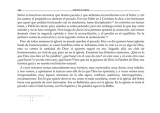 Edificando a la Iglesia186
Señor es hacernos reconocer que hemos pecado y que debemos reconciliarnos con el Señor y con
los santos; el propósito es destruir el pecado. Por eso Pablo en 1 Corintios le dice a los hermanos
que aquel que andaba fornicando con su madrastra, fuese disciplinado;33 los corintios no hacían
nada, y Pablo les decía: pero ustedes se están jactando; pero sin embargo miren lo que hay entre
ustedes y no lo han corregido. Pero luego de decir en la primera epístola la corrección, seis meses
después viene la segunda epístola y vino la reconciliación, y el perdón es el equilibrio. En la
primera vemos la corrección y en la segunda vemos la restauración.34
Pero de todas maneras la iglesia no puede aprobar el pecado. Hoy en día quieren tener iglesias
hasta de homosexuales; se casan hombres entre sí, lesbianas entre sí; esto ya no es algo de Dios,
esto va contra la santidad de Dios; sí quieren seguir en eso, háganlo allá; un club de
homosexuales, un club de gay, pero no en la iglesia. Examinar las distintas cuestiones. ¿Qué es lo
que Dios nos dice en Su palabra? ¿qué hacer en el caso de esto? en este caso y en este otro caso
¿qué hacer? y en este otro caso ¿qué hacer? Para que así la guianza de Dios, la Palabra de Dios, sea
nuestra guía y no nuestra inclinación natural.
A veces nosotros somos naturalmente muy fariseos, muy encerrados, muy duros, muy infieles,
y nos vamos, y apretamos la tuercas más allá de lo que Dios las apretaría; y a veces somos muy
irresponsables, muy lapsos; metemos en la olla sapos, culebras, asteriscos, interrogaciones ,
exclamaciones. Eso lo que quiere decir es no, como si nada sucediera, como si la iglesia del Señor
fuera una guarida de aves inmundas. Esa es Babilonia, pero no la iglesia. En la iglesia se trata el
pecado como Cristo lo trata, con Su Espíritu y Su palabra aquí en la Biblia.
r a a r -
r a a r
 