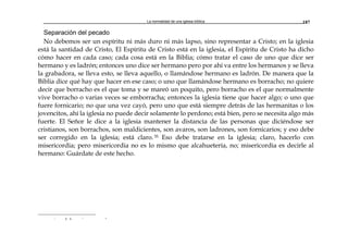 La normalidad de una iglesia bíblica 187
Separación del pecado
No debemos ser un espíritu ni más duro ni más lapso, sino representar a Cristo; en la iglesia
está la santidad de Cristo, El Espíritu de Cristo está en la iglesia, el Espíritu de Cristo ha dicho
cómo hacer en cada caso; cada cosa está en la Biblia; cómo tratar el caso de uno que dice ser
hermano y es ladrón; entonces uno dice ser hermano pero por ahí va entre los hermanos y se lleva
la grabadora, se lleva esto, se lleva aquello, o llamándose hermano es ladrón. De manera que la
Biblia dice qué hay que hacer en ese caso; o uno que llamándose hermano es borracho; no quiere
decir que borracho es el que toma y se mareó un poquito, pero borracho es el que normalmente
vive borracho o varias veces se emborracha; entonces la iglesia tiene que hacer algo; o uno que
fuere fornicario; no que una vez cayó, pero uno que está siempre detrás de las hermanitas o los
jovencitos, ahí la iglesia no puede decir solamente lo perdono; está bien, pero se necesita algo más
fuerte. El Señor le dice a la iglesia mantener la distancia de las personas que diciéndose ser
cristianos, son borrachos, son maldicientes, son avaros, son ladrones, son fornicarios; y eso debe
ser corregido en la iglesia; está claro.35 Eso debe tratarse en la iglesia; claro, hacerlo con
misericordia; pero misericordia no es lo mismo que alcahuetería, no; misericordia es decirle al
hermano: Guárdate de este hecho.
r a a r -
 