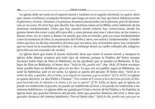 Edificando a la Iglesia188
La iglesia debe ser santa en el aspecto moral y también en el aspecto doctrinal; no quiere decir
que vamos a rechazar a cualquier hermano que tenga un error, no; hay que hacer diferencia entre
la persona y el error. Amamos a la persona, tenemos misericordia con la persona, pero le decimos:
esto es un error. El error hay que decirlo; hay doctrinas claras en la Biblia; estoy hablando de las
doctrinas fundamentales. Claro que hay asuntos donde todavía hay controversia, donde los
puntos tienen dos caras: o por allí o por allá, y unos piensan una cosa y otros otra; no los vamos a
llamar error, no; lo vamos a llamar un asunto que está en estudio; pero ya cosas fundamentales
como la existencia de Dios, la encarnación del Verbo y otros, son serios y fundamentales. Ustedes
saben que hoy en día hay miembros del clero que son ateos, hay reverendos ateos, hay cardenales
que no creen en la resurrección de Cristo, y sin embargo tienen su cuello volteado ahí, religioso;
pero ellos no son creyentes de verdad.
La iglesia tiene que tratar el asunto doctrinal, tiene que tratar el asunto moral, y tampoco la
iglesia debe dejarse arrastrar por todo tipo de sistema; porque la Palabra del Señor aunque
reconoce haber hijos de Dios en Babilonia, no ha aprobado que se queden en Babilonia. Sí hay
hijos de Dios en Babilonia, el Señor dice: “Salid de ella, pueblo mío” (Ap. 18:4). El Señor reconoce
tener pueblo Suyo en Babilonia, pero no les dice: Ya que son mi pueblo, sigan en Babilonia, no;
salid de Babilonia; salir es ser santa. La iglesia se aparta del pecado. El Señor dice: “Salid de en
medio de ellos, y apartáos, dice el Señor, y no toquéis lo inmundo; y yo os recibiré” (2 Co. 6:17). La iglesia
se aparta del error. Le dice Pablo a Timoteo: “Ten cuidado de ti mismo y de la doctrina; persiste en ellos,
pues haciendo esto, te salvarás a ti mismo y los que te oyeren” (2 Ti. 4:16); es decir, que la iglesia no
puede ser indiferente al pecado, no puede ser indiferente al error y no puede ser indiferente a los
sistemas babilónicos. La iglesia debe ser guiada por Cristo a través de Su Palabra y Su Espíritu; la
iglesia tiene que guardar distancia del pecado, tiene que guardar distancia del error y tiene que
guardar distancia del sistema babilónico. Pero el Señor dice: “Salid de ella, pueblo mío, para que no
 