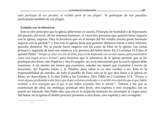 La normalidad de una iglesia bíblica 189
seáis partícipes de sus pecados, ni recibáis parte de sus plagas”. Si participas de sus pecados,
participarás también de sus plagas.
Cuidado con la tolerancia
Este es otro principio que la iglesia debe tener en cuenta. Principio de Santidad o de Separación
del pecado, del error, de los sistemas humanos. A veces hay personas que quieren hacer negocio
con la iglesia, negocio. Dice la Escritura que en el tiempo del fin vendrá mucha gente haciendo
negocio con la piedad,36 y tras esto la iglesia tiene que guardar distancia frente a estos intrusos;
guardar distancia. No se puede hacer negocio con las cosas de Dios en la iglesia. Las cartas
primera y segunda de Juan son relativas a la persona del Señor Jesús. En 2 Corintios 11:2 dice el
apóstol Pablo: “Porque os celos con celo de Dios; pues os he desposado con un solo esposo, para presentaron
como una virgen pura a Cristo”; pero tenemos que la tolerancia de la iglesia permite que se les
predique otro Jesús, otro Espíritu y otro Evangelio; no, es la intromisión por la cual la iglesia debe
examinar. A mí mismo me tienen que examinar, ustedes me tienen que examinar a través de
Jesucristo, del Espíritu Santo y la Palabra, para saber si es una verdad o no. Esta es la
responsabilidad de ustedes, de todo el pueblo de Dios; esto es lo que dice Jesús a la iglesia en
Efeso, en Apocalipsis 2; lo dice Pablo a los Corintios. Dice Pablo en 2 Corintios 11:4. “Porque si
viene alguno predicando a otro Jesús que el que os hemos predicado, o si recibís otro espíritu que el que habéis
recibido, u otro evangelio que el que el que habéis aceptado, bien lo toleráis”. Toleran a los que se
enseñorean de ellos; sin embargo, predican otro Jesús, otro espíritu y otro evangelio; eso no
puede ser tolerado. San Pablo dice que esa es la serpiente tratando de corromper la virgen pura
del Señor; en la iglesia el diablo procura presentar a otro Jesús, otro espíritu y otro evangelio.
r a a
 