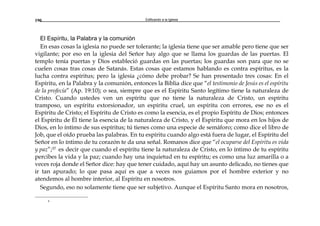 Edificando a la Iglesia190
El Espíritu, la Palabra y la comunión
En esas cosas la iglesia no puede ser tolerante; la iglesia tiene que ser amable pero tiene que ser
vigilante; por eso en la iglesia del Señor hay algo que se llama los guardas de las puertas. El
templo tenía puertas y Dios estableció guardas en las puertas; los guardas son para que no se
cuelen cosas tras cosas de Satanás. Estas cosas que estamos hablando es contra espíritus, es la
lucha contra espíritus; pero la iglesia ¿cómo debe probar? Se han presentado tres cosas: En el
Espíritu, en la Palabra y la comunión, entonces la Biblia dice que “el testimonio de Jesús es el espíritu
de la profecía” (Ap. 19:10); o sea, siempre que es el Espíritu Santo legítimo tiene la naturaleza de
Cristo. Cuando ustedes ven un espíritu que no tiene la naturaleza de Cristo, un espíritu
tramposo, un espíritu extorsionador, un espíritu cruel, un espíritu con errores, ese no es el
Espíritu de Cristo; el Espíritu de Cristo es como la esencia, es el propio Espíritu de Dios; entonces
el Espíritu de Él tiene la esencia de la naturaleza de Cristo, y el Espíritu que mora en los hijos de
Dios, en lo íntimo de sus espíritus; tú tienes como una especie de semáforo; como dice el libro de
Job, que el oído prueba las palabras. En tu espíritu cuando algo está fuera de lugar, el Espíritu del
Señor en lo íntimo de tu corazón te da una señal. Romanos dice que “el ocuparse del Espíritu es vida
y paz”;37 es decir que cuando el espíritu tiene la naturaleza de Cristo, en lo íntimo de tu espíritu
percibes la vida y la paz; cuando hay una inquietud en tu espíritu; es como una luz amarilla o a
veces roja donde el Señor dice: hay que tener cuidado, aquí hay un asunto delicado, no tienes que
ir tan apurado; lo que pasa aquí es que a veces nos guiamos por el hombre exterior y no
atendemos al hombre interior, al Espíritu en nosotros.
Segundo, eso no solamente tiene que ser subjetivo. Aunque el Espíritu Santo mora en nosotros,
a
 