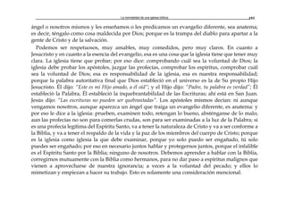 La normalidad de una iglesia bíblica 193
ángel o nosotros mismos y les enseñamos o les predicamos un evangelio diferente, sea anatema;
es decir, téngalo como cosa maldecida por Dios; porque es la trampa del diablo para apartar a la
gente de Cristo y de la salvación.
Podemos ser respetuosos, muy amables, muy comedidos, pero muy claros. En cuanto a
Jesucristo y en cuanto a la esencia del evangelio, esa es una cosa que la iglesia tiene que tener muy
clara. La iglesia tiene que probar; por eso dice: comprobando cuál sea la voluntad de Dios; la
iglesia debe probar los apóstoles, juzgar las profecías, comprobar los espíritus, comprobar cuál
sea la voluntad de Dios; esa es responsabilidad de la iglesia, esa es nuestra responsabilidad;
porque la palabra autoritativa final que Dios estableció en el universo es la de Su propio Hijo
Jesucristo. Él dijo: “Este es mi Hijo amado, a él oíd”; y el Hijo dijo: “Padre, tu palabra es verdad”; Él
estableció la Palabra, Él estableció la inquebrantabilidad de las Escrituras; ahí está en San Juan.
Jesús dijo: “Las escrituras no pueden ser quebrantadas”. Los apóstoles mismos decían: ni aunque
vengamos nosotros, aunque aparezca un ángel que traiga un evangelio diferente, es anatema: y
por eso le dice a la iglesia: prueben, examinen todo, retengan lo bueno, absténganse de lo malo;
aun las profecías no son para comerlas crudas, son para ser examinadas a la luz de la Palabra; si
es una profecía legítima del Espíritu Santo, va a tener la naturaleza de Cristo y va a ser conforme a
la Biblia, y va a tener el respaldo de la vida y la paz de los miembros del cuerpo de Cristo; porque
es la iglesia como iglesia la que debe examinar, porque yo solo puedo ser engañado, tú solo
puedes ser engañado; por eso en necesario juntos hablar y protegernos juntos, porque el infalible
es el Espíritu Santo por la Biblia; ninguno de nosotros. Debemos aprender a hablar con la Biblia,
corregirnos mutuamente con la Biblia como hermanos, para no dar paso a espíritus malignos que
vienen a aprovecharse de nuestra ignorancia; a veces a la voluntad del pecado; y ellos lo
mimetizan y empiezan a hacer su trabajo. Esto es solamente una consideración mencional.
 