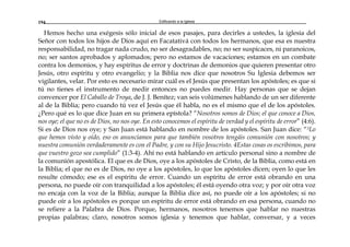 Edificando a la Iglesia194
Hemos hecho una exégesis sólo inicial de esos pasajes, para decirles a ustedes, la iglesia del
Señor con todos los hijos de Dios aquí en Facatativá con todos los hermanos, que esa es nuestra
responsabilidad, no tragar nada crudo, no ser desagradables, no; no ser suspicaces, ni paranoicos,
no; ser santos aprobados y aplomados; pero no estamos de vacaciones; estamos en un combate
contra los demonios, y hay espíritus de error y doctrinas de demonios que quieren presentar otro
Jesús, otro espíritu y otro evangelio; y la Biblia nos dice que nosotros Su Iglesia debemos ser
vigilantes, velar. Por esto es necesario mirar cuál es el Jesús que presentan los apóstoles; es que si
tú no tienes el instrumento de medir entonces no puedes medir. Hay personas que se dejan
convencer por El Caballo de Troya, de J. J. Benítez; van seis volúmenes hablando de un ser diferente
al de la Biblia; pero cuando tú vez el Jesús que él habla, no es el mismo que el de los apóstoles.
¿Pero qué es lo que dice Juan en su primera epístola? “Nosotros somos de Dios; el que conoce a Dios,
nos oye; el que no es de Dios, no nos oye. En esto conocemos el espíritu de verdad y el espíritu de error” (4:6).
Si es de Dios nos oye; y San Juan está hablando en nombre de los apóstoles. San Juan dice: “3Lo
que hemos visto y oído, eso os anunciamos para que también vosotros tengáis comunión con nosotros; y
nuestra comunión verdaderamente es con el Padre, y con su Hijo Jesucristo. 4Estas cosas os escribimos, para
que vuestro gozo sea cumplido” (1:3-4). Ahí no está hablando en artículo personal sino a nombre de
la comunión apostólica. El que es de Dios, oye a los apóstoles de Cristo, de la Biblia, como está en
la Biblia; el que no es de Dios, no oye a los apóstoles, lo que los apóstoles dicen; oyen lo que les
resulte cómodo; ese es el espíritu de error. Cuando un espíritu de error está obrando en una
persona, no puede oír con tranquilidad a los apóstoles; él está oyendo otra voz; y por oír otra voz
no encaja con la voz de la Biblia; aunque la Biblia dice así, no puede oír a los apóstoles; si no
puede oír a los apóstoles es porque un espíritu de error está obrando en esa persona, cuando no
se refiere a la Palabra de Dios. Porque, hermanos, nosotros tenemos que hablar no nuestras
propias palabras; claro, nosotros somos iglesia y tenemos que hablar, conversar, y a veces
 