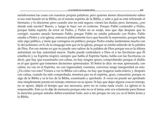 La normalidad de una iglesia bíblica 195
reelaboramos las cosas con nuestras propias palabras; pero quienes tienen discernimiento saben
si eso está basado en la Biblia, en el mismo espíritu de la Biblia, y sabe a qué se está refiriendo el
hermano, y lo discierne; pero cuando uno no está seguro, vienen las dudas; pero, hermano, ¿eso
dónde está escrito? Bueno, y luego le hace ver el contexto. Porque Pablo contendió a Pedro,
porque había espíritu de error en Pedro, y Pedro no se enojó, sino que dijo después que lo
corrigió: nuestro amado hermano Pablo; porque Pablo no estaba peleando con Pedro. Pablo
amaba a Pedro y a la iglesia, entonces públicamente tuvo que hacerle la reprensión, porque había
sido algo público, y tiene que corregirse en público; porque Pedro estaba metiéndose mucho con
lo del judaísmo, en lo de la sinagoga más que en la iglesia, porque se estaba saliendo de la palabra
de Dios. Por eso mismo es que no puede uno salirse de la palabra de Dios porque esa es la última
autoridad; no hay autoridad mayor. Nadie puede contradecir a Dios ni a las Escrituras que Él
estableció y su Espíritu inspiró; siempre que habla el Espíritu Santo, habla con las Escrituras; es
decir, que hay que examinarlo con calma, no hay ningún apuro, comprobando; porque el diablo
es el que quiere que tomemos decisiones apresuradas. El Señor te dice: no seas apresurado, con
calma, no vas en el Espíritu, no con ingenuidad, examina, conversa; tengo inseguridad en esto.
¿Tú cómo ves esto? Vamos a ver la Biblia con calma, no hay que tragarse nada entero; y después
con calma, cuando ha sido comprobada, tenemos paz en el espíritu, gozo, comunión, porque es
algo de la Biblia y es la luz de la Biblia, examinado y aprobado. A veces no puede ser aprobado
sino simplemente puesto en remojo; entonces no se apure. Si hay que dejar alguna cosa en remojo,
no se apure, déjela el tiempo que sea necesario, pero no se coma nada crudo. La iglesia es la
responsable. Esto yo lo dije de memoria porque este no es el tema; esto era solamente para llamar
la atención; porque ustedes deben examinar todo, aun a mí; porque no soy yo, es el Señor Jesús y
la Biblia.
 