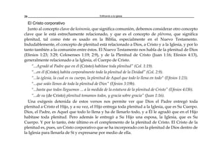 Edificando a la Iglesia20
El Cristo corporativo
Junto al concepto clave de koinonía, que significa comunión, debemos considerar otro concepto
clave que le está estrechamente relacionado, y que es el concepto de pléroma, que significa
plenitud, tal como éste es usado en la Biblia, especialmente en el Nuevo Testamento.
Indudablemente, el concepto de plenitud está relacionado a Dios, a Cristo y a la Iglesia, y por lo
tanto también a la comunión entre éstos. El Nuevo Testamento nos habla de la plenitud de Dios
(Efesios 1:23; 3:29; Colosenses 1:19; 2:9), y de la Plenitud de Cristo (Juan 1:16; Efesios 4:13),
generalmente relacionado a la Iglesia, el Cuerpo de Cristo.
“...Agradó al Padre que en él (Cristo) habitase toda plenitud” (Col. 1:19).
“...en él (Cristo) habita corporalmente toda la plenitud de la Deidad” (Col. 2:9).
“...la iglesia, la cual es su cuerpo, la plenitud de Aquel que todo lo llena en todo" (Efesios 1:23).
"...que seáis llenos de toda la plenitud de Dios” (Efesios 3:19b).
"...hasta que todos lleguemos ... a la medida de la estatura de la plenitud de Cristo” (Efesios 4:l3b).
“...de su (de Cristo) plenitud tomamos todos, y gracia sobre gracia” (Juan 1:16).
Una exégesis detenida de estos versos nos permite ver que Dios el Padre entregó toda
plenitud a Cristo el Hijo, y a su vez, el Hijo entrega toda plenitud a la Iglesia, que es Su Cuerpo.
Dios, el Padre, es Aquel que todo lo llena y ha de llenarlo todo, y a Él le agradó que en el Hijo
habitase toda plenitud. Pero además le entregó a Su Hijo una esposa, la Iglesia, que es Su
Cuerpo. Y por lo tanto, éste último es el complemento de la plenitud de Cristo. El Cristo de la
plenitud es, pues, un Cristo corporativo que se ha incorporado con la plenitud de Dios dentro de
la Iglesia para llenarla de Sí y expresarse por medio de ella.
 