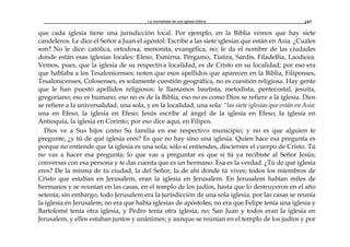 La normalidad de una iglesia bíblica 197
que cada iglesia tiene una jurisdicción local. Por ejemplo, en la Biblia vemos que hay siete
candeleros. Le dice el Señor a Juan el apóstol: Escribe a las siete iglesias que están en Asia. ¿Cuáles
son? No le dice: católica, ortodoxa, menonita, evangélica, no; le da el nombre de las ciudades
donde están esas iglesias locales: Efeso, Esmirna, Pérgamo, Tiatira, Sardis, Filadelfia, Laodicea.
Vemos, pues, que la iglesia de su respectiva localidad, es de Cristo en su localidad; por eso era
que hablaba a los Tesalonicenses; noten que esos apellidos que aparecen en la Biblia, Filipenses,
Tesalonicenses, Colosenses, es solamente cuestión geográfica, no es cuestión religiosa. Hay gente
que le han puesto apellidos religiosos; le llamamos bautista, metodista, pentecostal, jesuita,
gregoriano; eso es humano, eso no es de la Biblia, eso no es como Dios se refiere a la iglesia. Dios
se refiere a la universalidad, una sola, y en la localidad, una sola: “las siete iglesias que están en Asia:
una en Efeso, la iglesia en Efeso; Jesús escribe al ángel de la iglesia en Efeso; la iglesia en
Antioquía, la iglesia en Corinto; por eso dice aquí, en Filipos.
Dios ve a Sus hijos como Su familia en ese respectivo municipio; y no es que alguien te
pregunte, ¿y tú de qué iglesia eres? Es que no hay sino una iglesia. Quien hace esa pregunta es
porque no entiende que la iglesia es una sola; sólo si entiendes, disciernes el cuerpo de Cristo. Tú
no vas a hacer esa pregunta; lo que vas a preguntar es que si tú ya recibiste al Señor Jesús;
conversas con esa persona y te das cuenta que es un hermano. Esa es la verdad. ¿Tú de qué iglesia
eres? De la misma de tu ciudad, la del Señor, la de ahí donde tú vives; todos los miembros de
Cristo que estaban en Jerusalem, eran la iglesia en Jerusalem. En Jerusalem habían miles de
hermanos y se reunían en las casas, en el templo de los judíos, hasta que lo destruyeron en el año
setenta; sin embargo, todo Jerusalem era la jurisdicción de una sola iglesia; por las casas se reunía
la iglesia en Jerusalem; no era que había iglesias de apóstoles; no era que Felipe tenía una iglesia y
Bartolomé tenía otra iglesia, y Pedro tenía otra iglesia, no; San Juan y todos eran la iglesia en
Jerusalem, y ellos estaban juntos y unánimes; y aunque se reunían en el templo de los judíos y por
 
